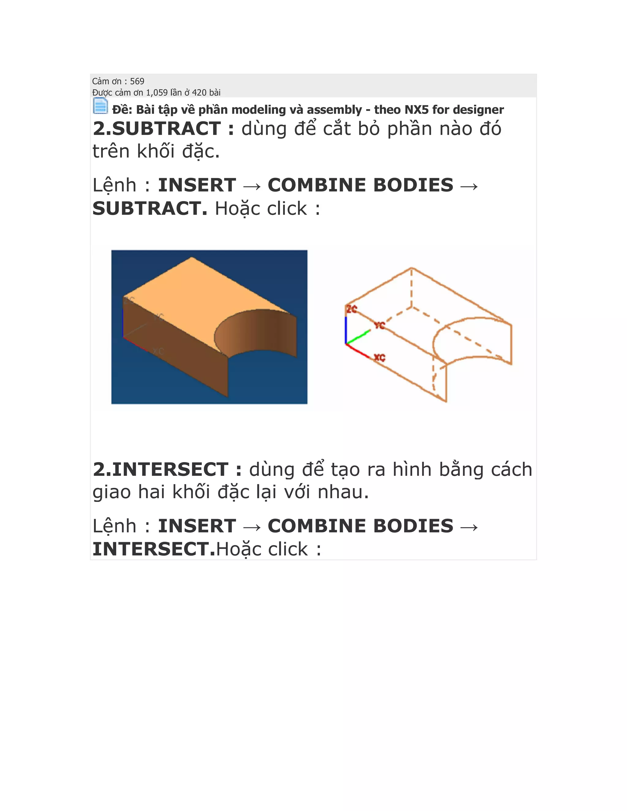 Cảm ơn : 569
Được cảm ơn 1,059 lần ở 420 bài
Ðề: Bài tập về phần modeling và assembly - theo NX5 for designer
2.SUBTRACT : dùng để cắt bỏ phần nào đó
trên khối đặc.
Lệnh : INSERT → COMBINE BODIES →
SUBTRACT. Hoặc click :
2.INTERSECT : dùng để tạo ra hình bằng cách
giao hai khối đặc lại với nhau.
Lệnh : INSERT → COMBINE BODIES →
INTERSECT.Hoặc click :
 