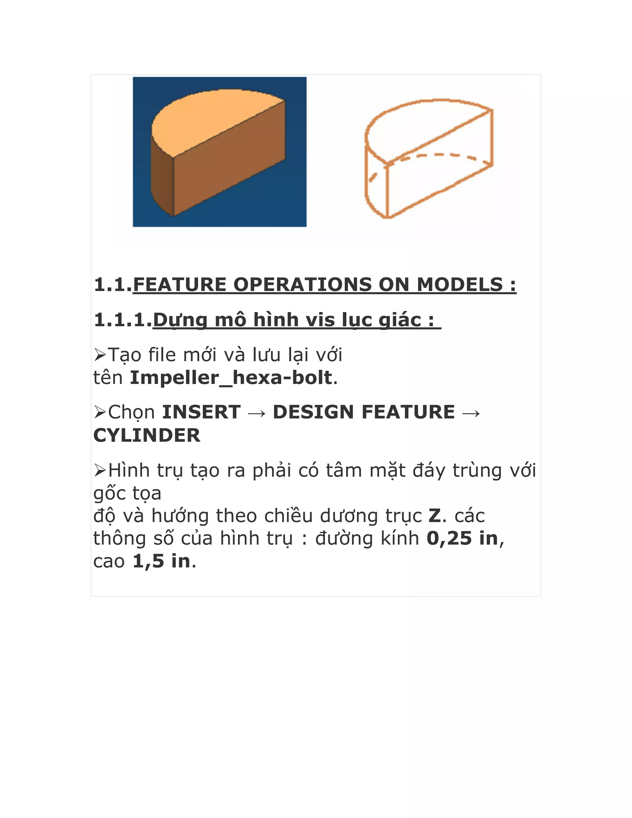 1.1.FEATURE OPERATIONS ON MODELS :
1.1.1.Dựng mô hình vis lục giác :
Tạo file mới và lưu lại với
tên Impeller_hexa-bolt.
Chọn INSERT → DESIGN FEATURE →
CYLINDER
Hình trụ tạo ra phải có tâm mặt đáy trùng với
gốc tọa
độ và hướng theo chiều dương trục Z. các
thông số của hình trụ : đường kính 0,25 in,
cao 1,5 in.
 
