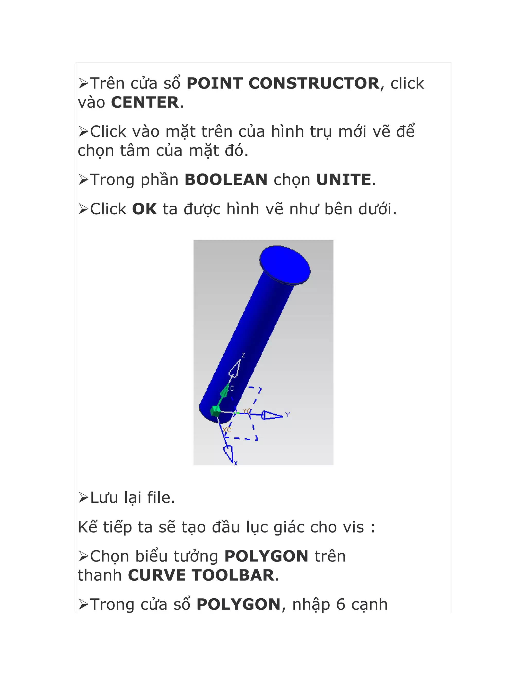 Trên cửa sổ POINT CONSTRUCTOR, click
vào CENTER.
Click vào mặt trên của hình trụ mới vẽ để
chọn tâm của mặt đó.
Trong phần BOOLEAN chọn UNITE.
Click OK ta được hình vẽ như bên dưới.
Lưu lại file.
Kế tiếp ta sẽ tạo đầu lục giác cho vis :
Chọn biểu tưởng POLYGON trên
thanh CURVE TOOLBAR.
Trong cửa sổ POLYGON, nhập 6 cạnh
 