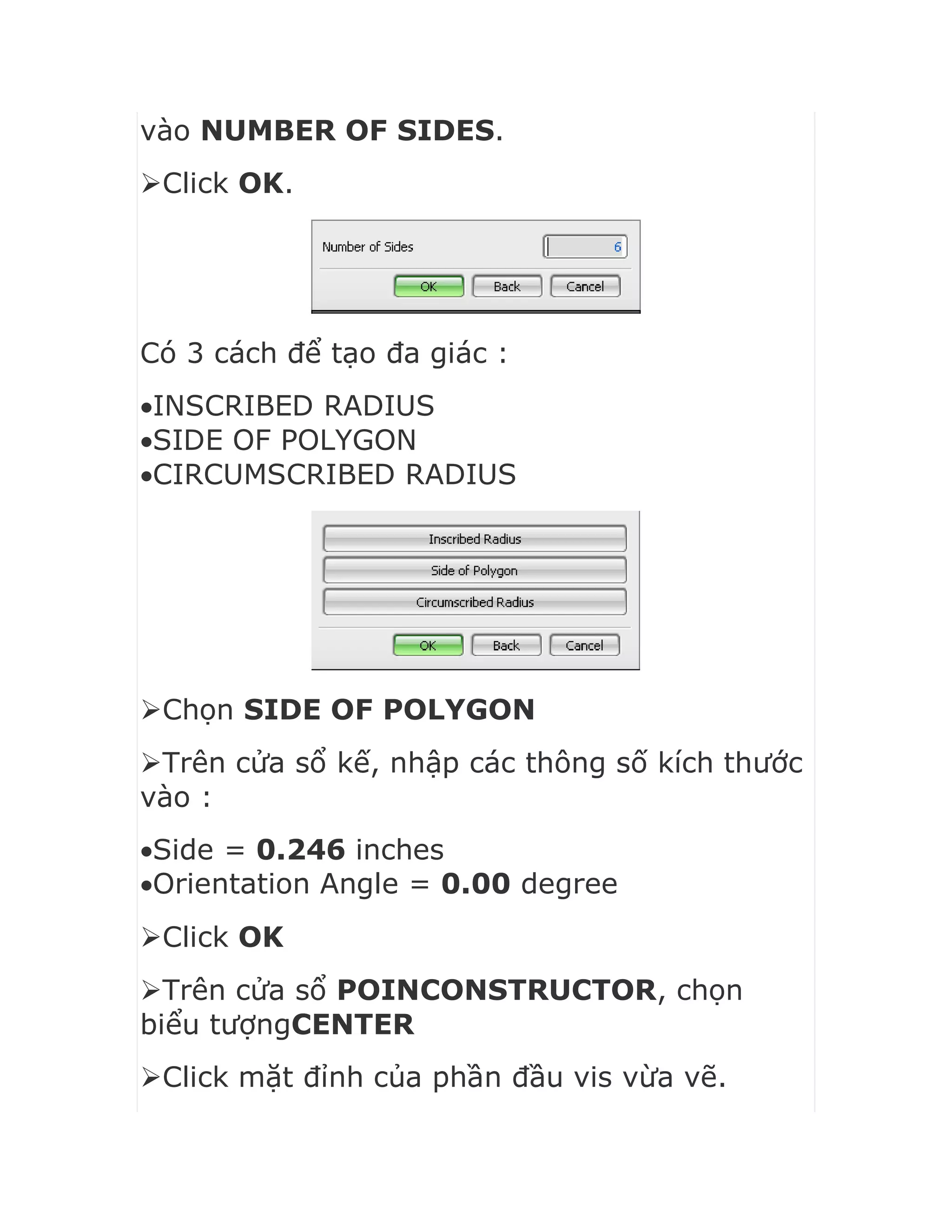vào NUMBER OF SIDES.
Click OK.
Có 3 cách để tạo đa giác :
INSCRIBED RADIUS
SIDE OF POLYGON
CIRCUMSCRIBED RADIUS
Chọn SIDE OF POLYGON
Trên cửa sổ kế, nhập các thông số kích thước
vào :
Side = 0.246 inches
Orientation Angle = 0.00 degree
Click OK
Trên cửa sổ POINCONSTRUCTOR, chọn
biểu tượngCENTER
Click mặt đỉnh của phần đầu vis vừa vẽ.
 