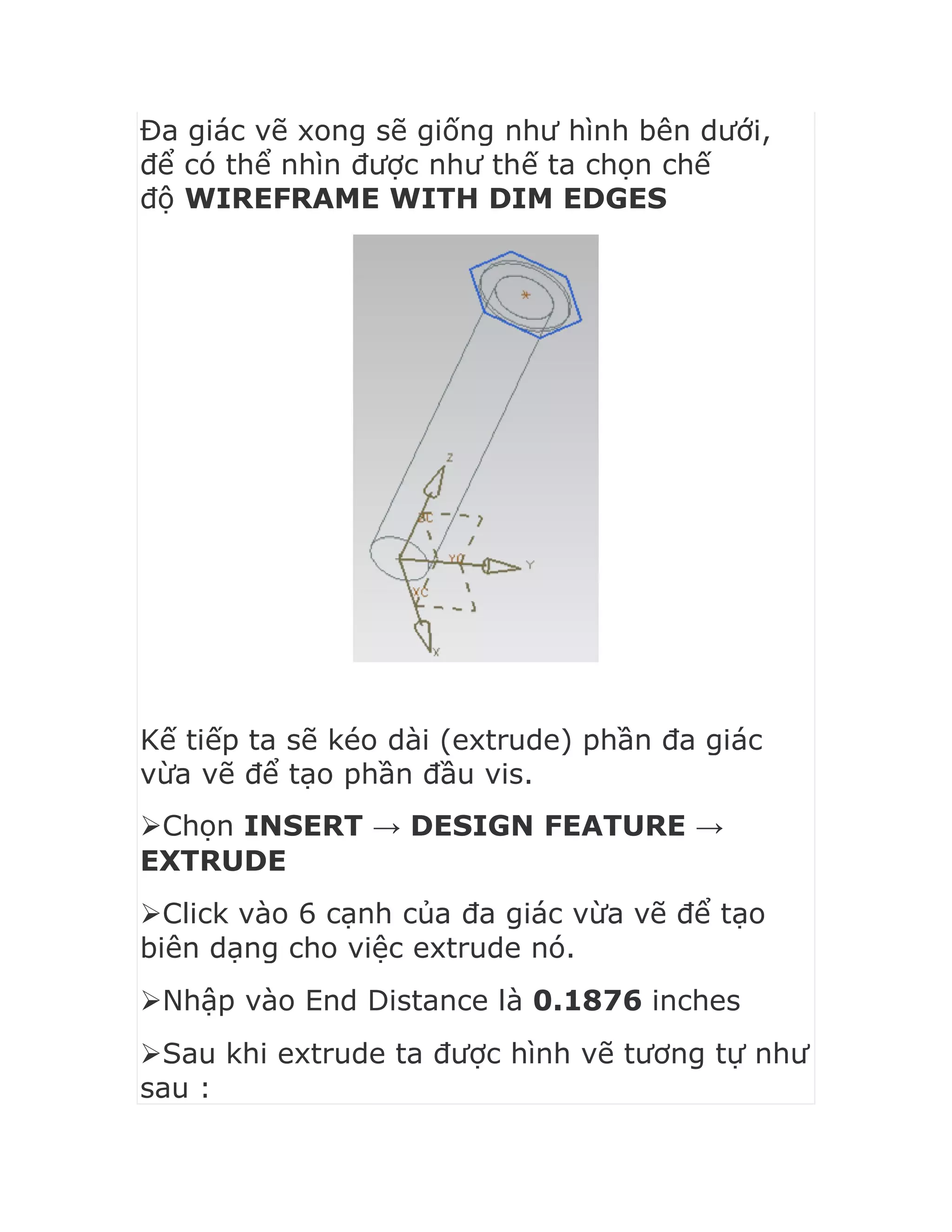 Đa giác vẽ xong sẽ giống như hình bên dưới,
để có thể nhìn được như thế ta chọn chế
độ WIREFRAME WITH DIM EDGES
Kế tiếp ta sẽ kéo dài (extrude) phần đa giác
vừa vẽ để tạo phần đầu vis.
Chọn INSERT → DESIGN FEATURE →
EXTRUDE
Click vào 6 cạnh của đa giác vừa vẽ để tạo
biên dạng cho việc extrude nó.
Nhập vào End Distance là 0.1876 inches
Sau khi extrude ta được hình vẽ tương tự như
sau :
 