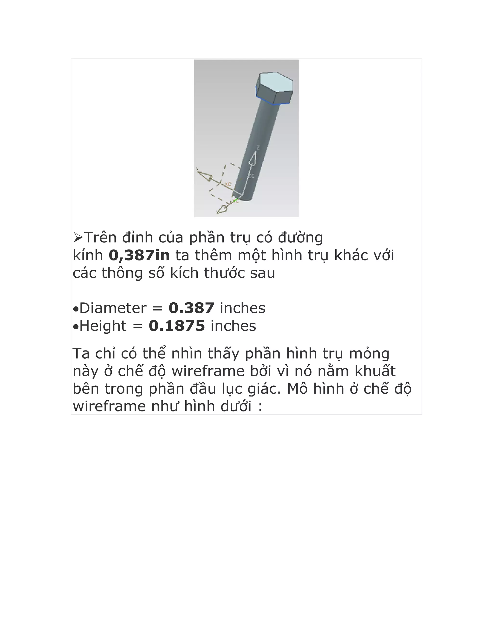 Trên đỉnh của phần trụ có đường
kính 0,387in ta thêm một hình trụ khác với
các thông số kích thước sau
Diameter = 0.387 inches
Height = 0.1875 inches
Ta chỉ có thể nhìn thấy phần hình trụ mỏng
này ở chế độ wireframe bởi vì nó nằm khuất
bên trong phần đầu lục giác. Mô hình ở chế độ
wireframe như hình dưới :
 