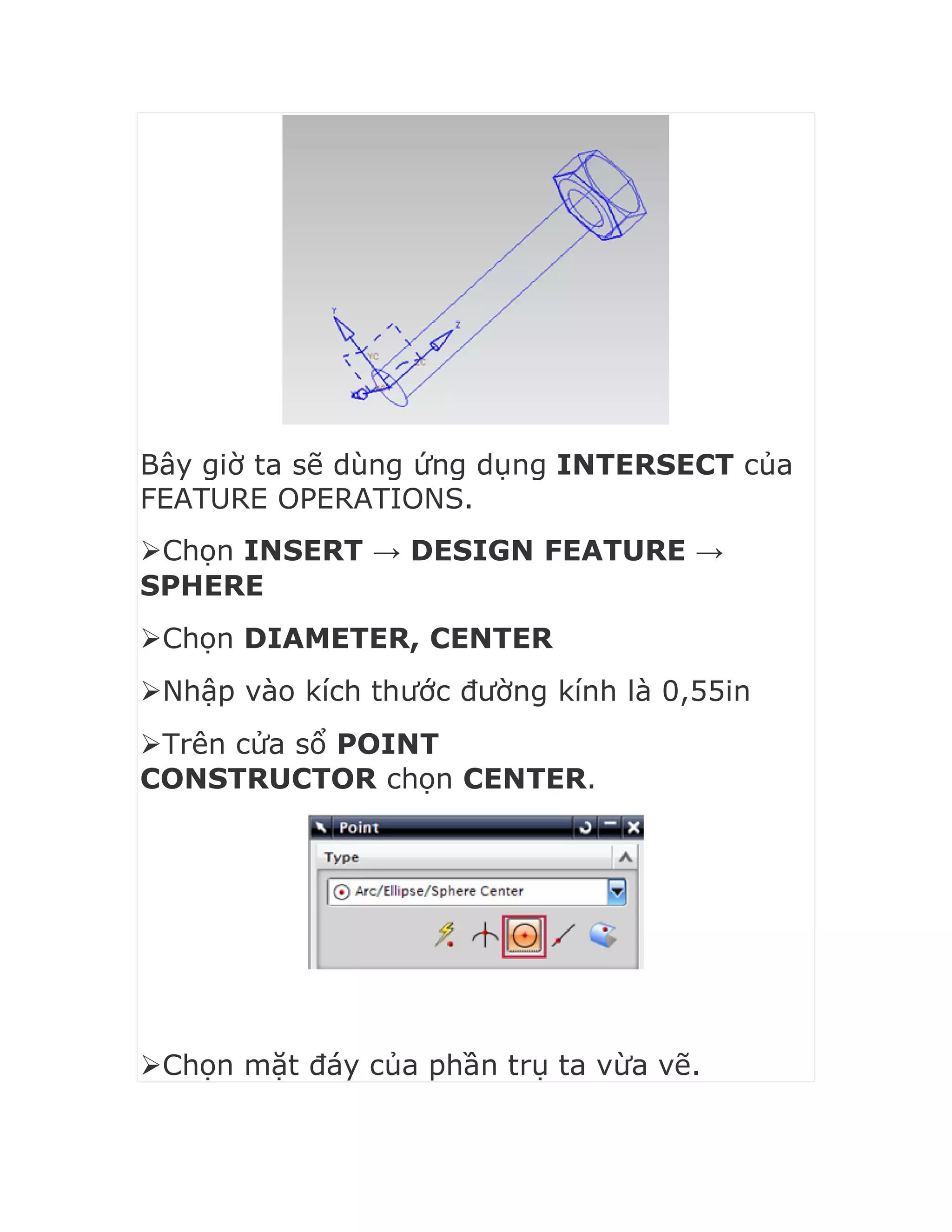 Bây giờ ta sẽ dùng ứng dụng INTERSECT của
FEATURE OPERATIONS.
Chọn INSERT → DESIGN FEATURE →
SPHERE
Chọn DIAMETER, CENTER
Nhập vào kích thước đường kính là 0,55in
Trên cửa sổ POINT
CONSTRUCTOR chọn CENTER.
Chọn mặt đáy của phần trụ ta vừa vẽ.
 