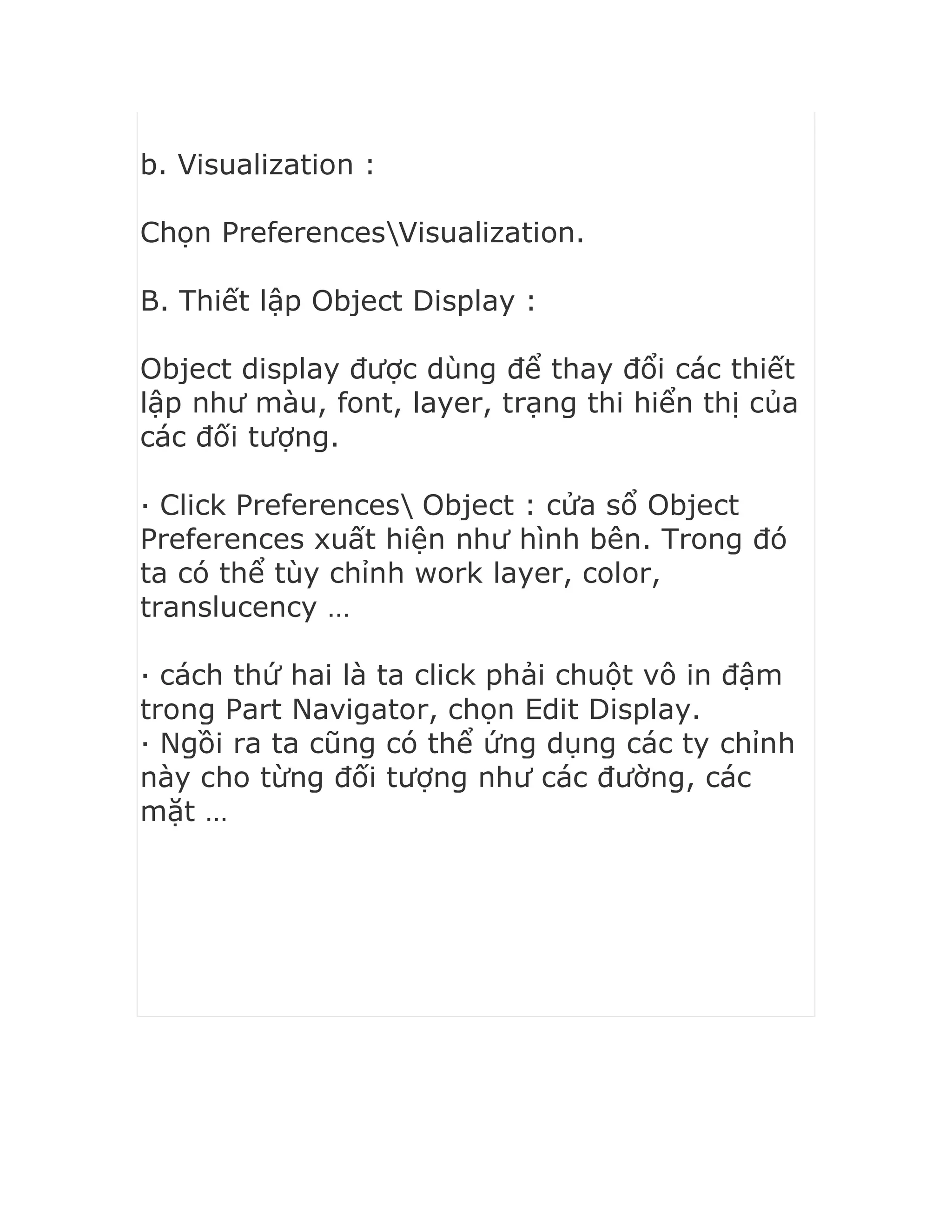 b. Visualization :
Chọn PreferencesVisualization.
B. Thiết lập Object Display :
Object display được dùng để thay đổi các thiết
lập như màu, font, layer, trạng thi hiển thị của
các đối tượng.
· Click Preferences Object : cửa sổ Object
Preferences xuất hiện như hình bên. Trong đó
ta có thể tùy chỉnh work layer, color,
translucency …
· cách thứ hai là ta click phải chuột vô in đậm
trong Part Navigator, chọn Edit Display.
· Ngồi ra ta cũng có thể ứng dụng các ty chỉnh
này cho từng đối tượng như các đường, các
mặt …
 