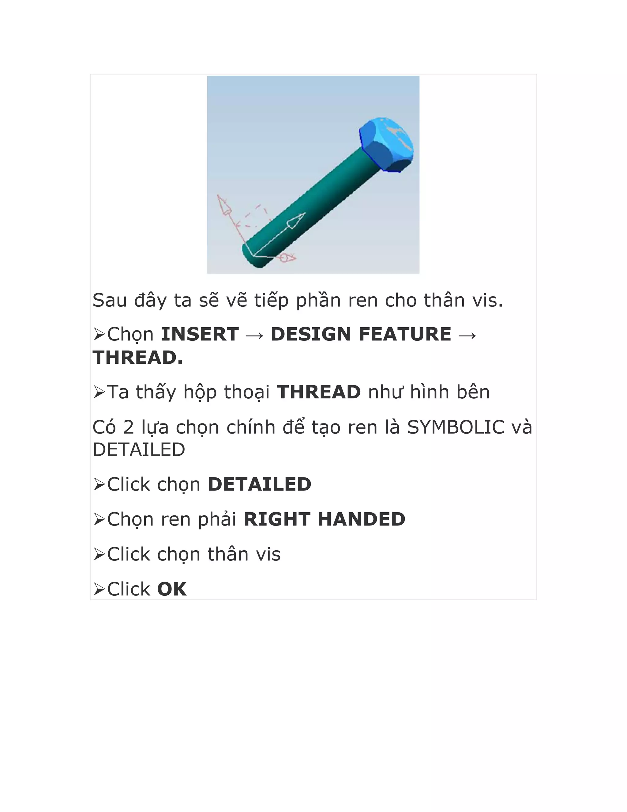 Sau đây ta sẽ vẽ tiếp phần ren cho thân vis.
Chọn INSERT → DESIGN FEATURE →
THREAD.
Ta thấy hộp thoại THREAD như hình bên
Có 2 lựa chọn chính để tạo ren là SYMBOLIC và
DETAILED
Click chọn DETAILED
Chọn ren phải RIGHT HANDED
Click chọn thân vis
Click OK
 