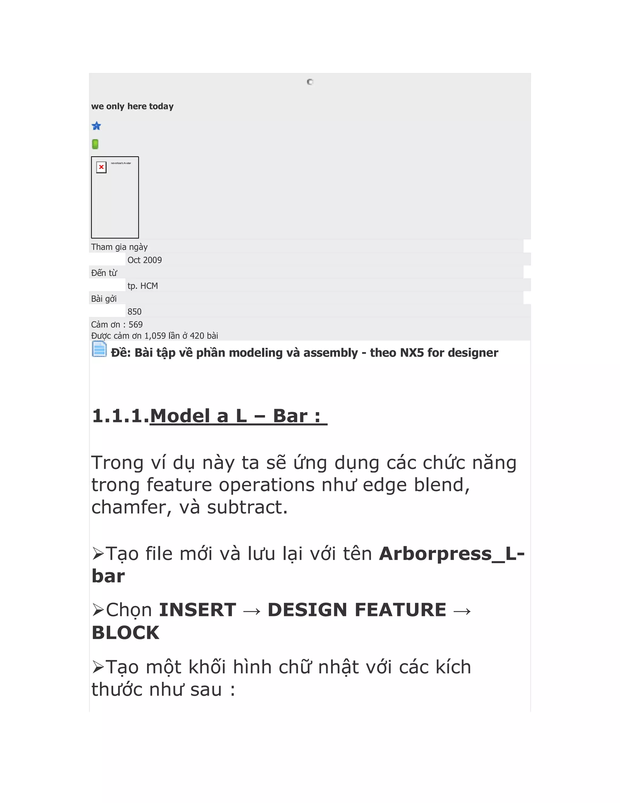we only here today
neverlose's Avatar
Tham gia ngày
Oct 2009
Đến từ
tp. HCM
Bài gởi
850
Cảm ơn : 569
Được cảm ơn 1,059 lần ở 420 bài
Ðề: Bài tập về phần modeling và assembly - theo NX5 for designer
1.1.1.Model a L – Bar :
Trong ví dụ này ta sẽ ứng dụng các chức năng
trong feature operations như edge blend,
chamfer, và subtract.
Tạo file mới và lưu lại với tên Arborpress_L-
bar
Chọn INSERT → DESIGN FEATURE →
BLOCK
Tạo một khối hình chữ nhật với các kích
thước như sau :
 