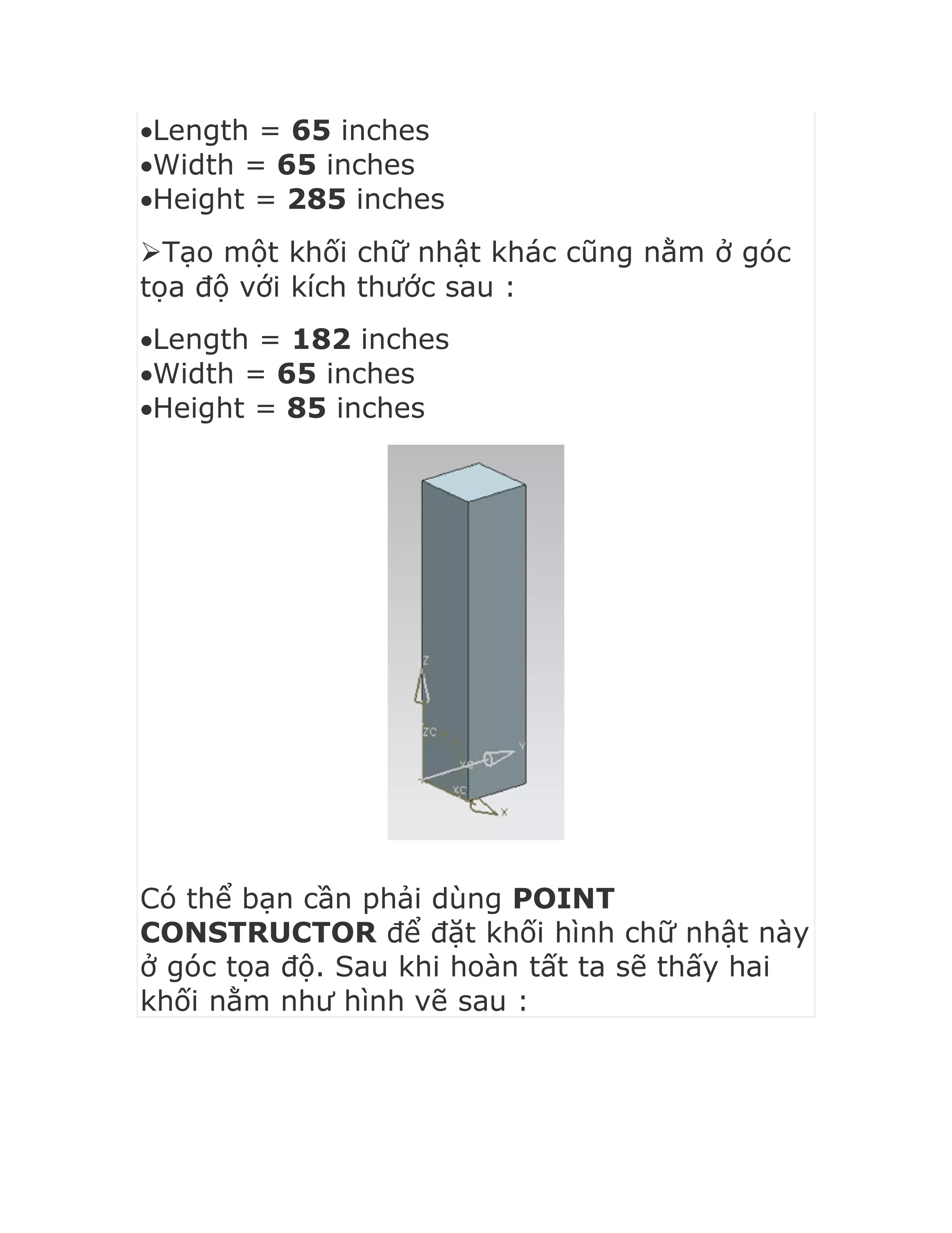 Length = 65 inches
Width = 65 inches
Height = 285 inches
Tạo một khối chữ nhật khác cũng nằm ở góc
tọa độ với kích thước sau :
Length = 182 inches
Width = 65 inches
Height = 85 inches
Có thể bạn cần phải dùng POINT
CONSTRUCTOR để đặt khối hình chữ nhật này
ở góc tọa độ. Sau khi hoàn tất ta sẽ thấy hai
khối nằm như hình vẽ sau :
 
