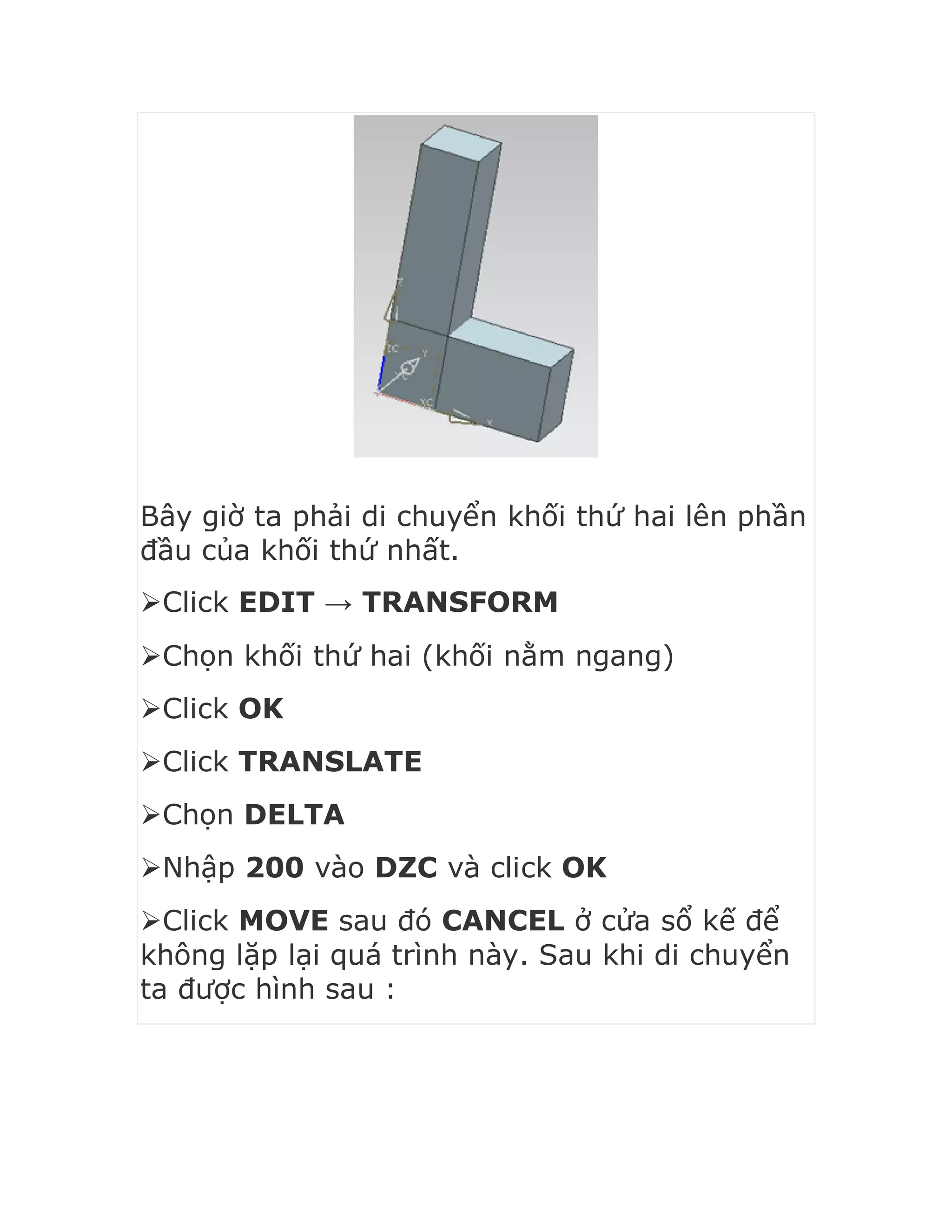Bây giờ ta phải di chuyển khối thứ hai lên phần
đầu của khối thứ nhất.
Click EDIT → TRANSFORM
Chọn khối thứ hai (khối nằm ngang)
Click OK
Click TRANSLATE
Chọn DELTA
Nhập 200 vào DZC và click OK
Click MOVE sau đó CANCEL ở cửa sổ kế để
không lặp lại quá trình này. Sau khi di chuyển
ta được hình sau :
 