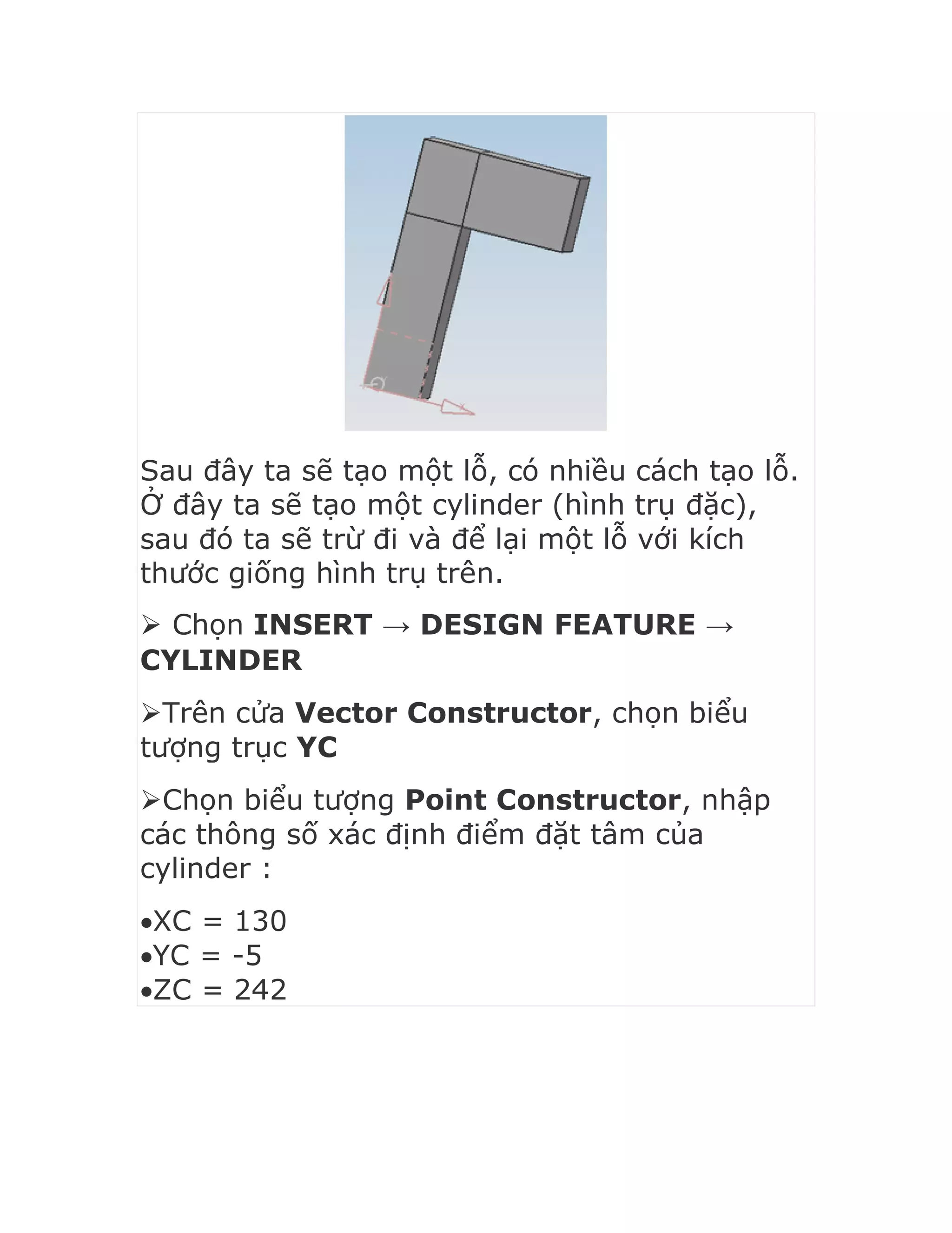 Sau đây ta sẽ tạo một lỗ, có nhiều cách tạo lỗ.
Ở đây ta sẽ tạo một cylinder (hình trụ đặc),
sau đó ta sẽ trừ đi và để lại một lỗ với kích
thước giống hình trụ trên.
 Chọn INSERT → DESIGN FEATURE →
CYLINDER
Trên cửa Vector Constructor, chọn biểu
tượng trục YC
Chọn biểu tượng Point Constructor, nhập
các thông số xác định điểm đặt tâm của
cylinder :
XC = 130
YC = -5
ZC = 242
 