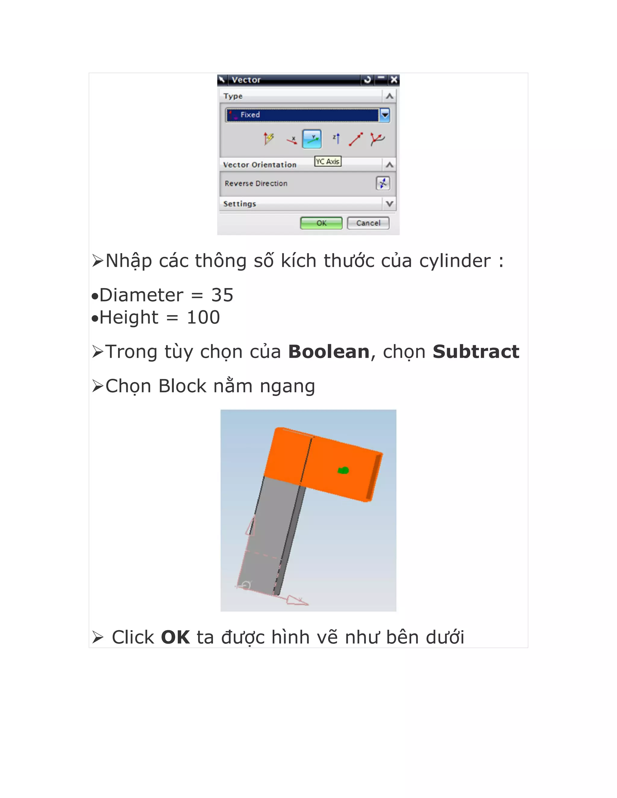 Nhập các thông số kích thước của cylinder :
Diameter = 35
Height = 100
Trong tùy chọn của Boolean, chọn Subtract
Chọn Block nằm ngang
 Click OK ta được hình vẽ như bên dưới
 