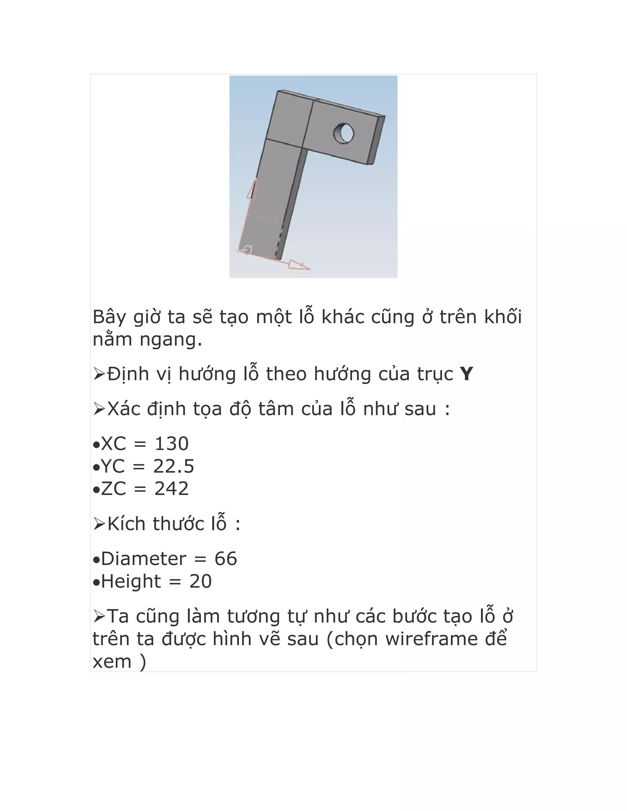 Bây giờ ta sẽ tạo một lỗ khác cũng ở trên khối
nằm ngang.
Định vị hướng lỗ theo hướng của trục Y
Xác định tọa độ tâm của lỗ như sau :
XC = 130
YC = 22.5
ZC = 242
Kích thước lỗ :
Diameter = 66
Height = 20
Ta cũng làm tương tự như các bước tạo lỗ ở
trên ta được hình vẽ sau (chọn wireframe để
xem )
 