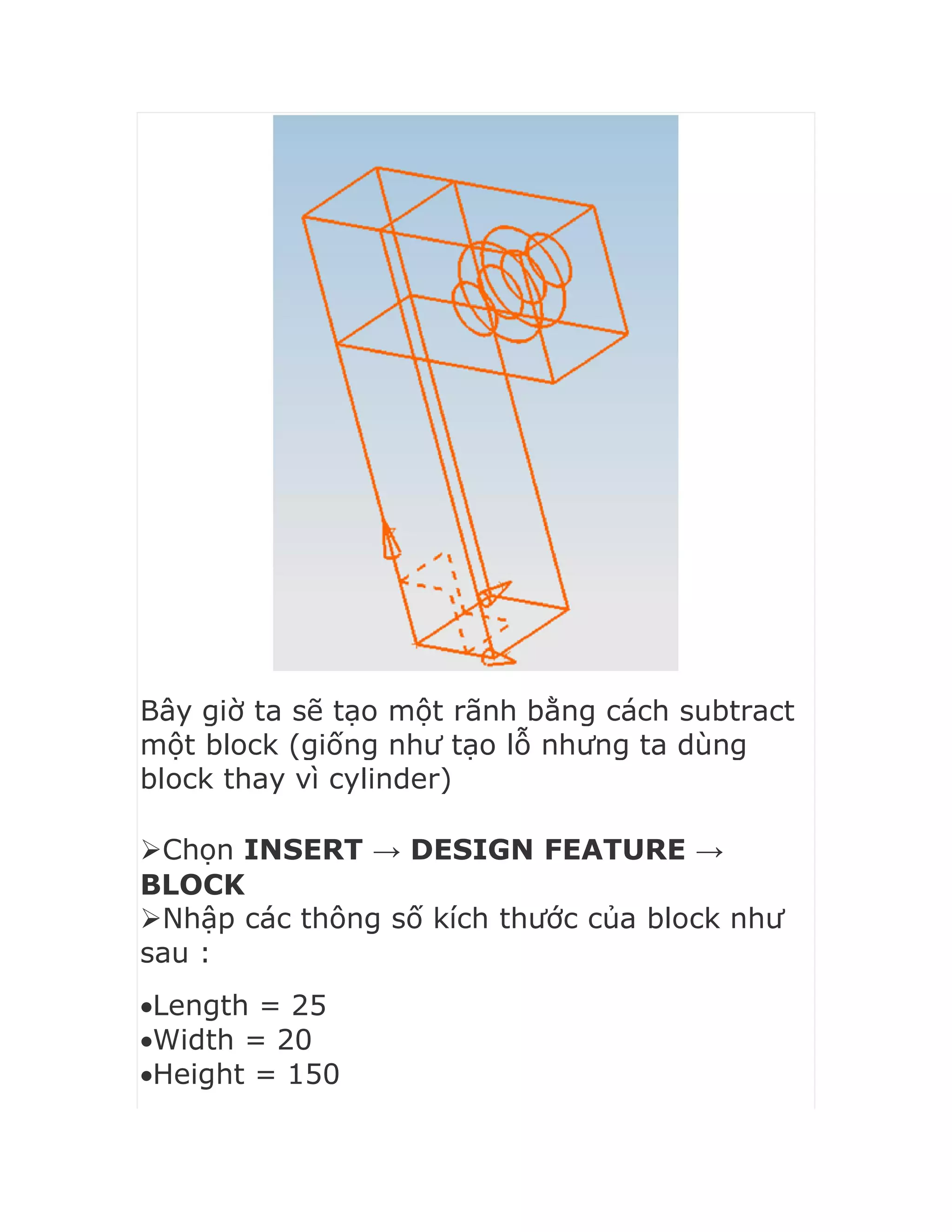 Bây giờ ta sẽ tạo một rãnh bằng cách subtract
một block (giống như tạo lỗ nhưng ta dùng
block thay vì cylinder)
Chọn INSERT → DESIGN FEATURE →
BLOCK
Nhập các thông số kích thước của block như
sau :
Length = 25
Width = 20
Height = 150
 