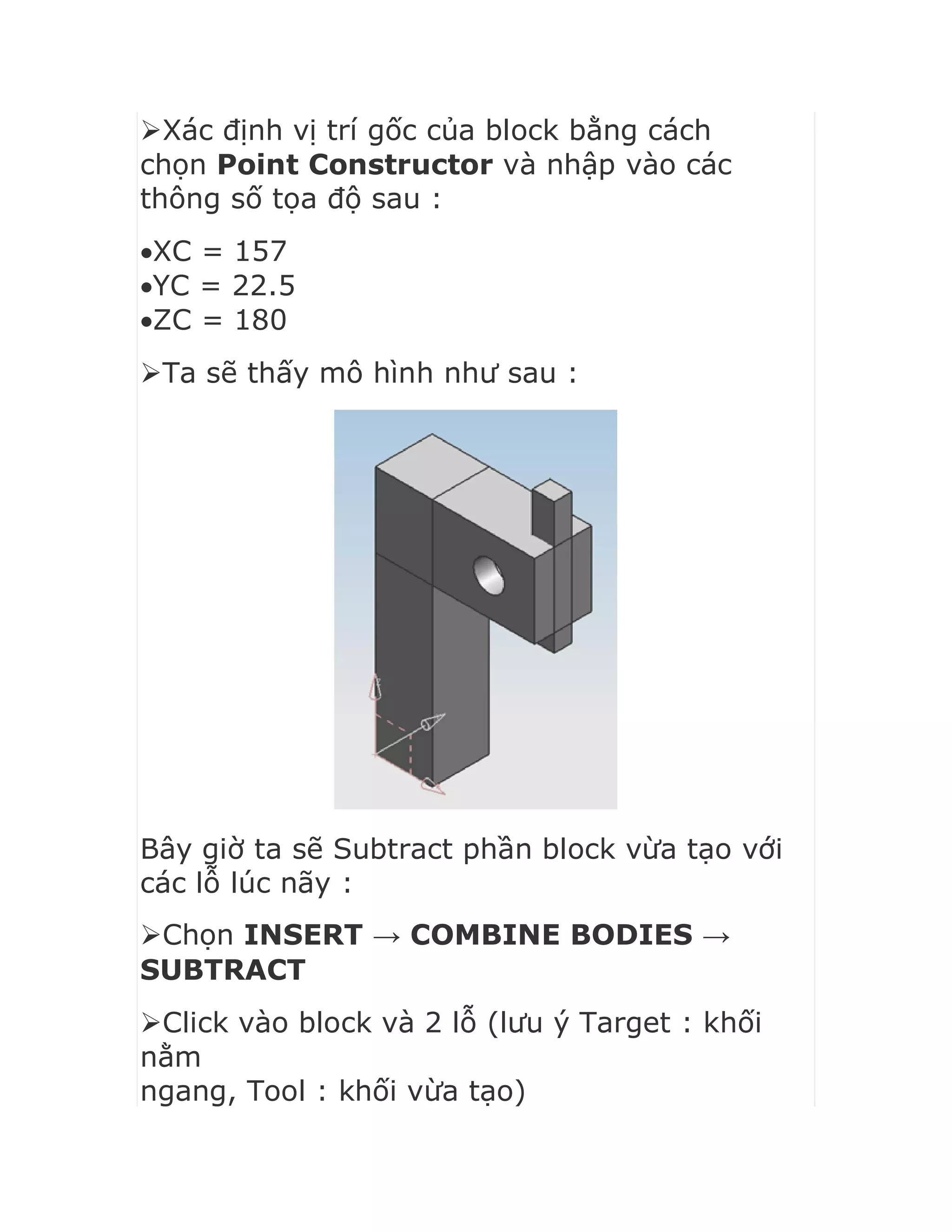 Xác định vị trí gốc của block bằng cách
chọn Point Constructor và nhập vào các
thông số tọa độ sau :
XC = 157
YC = 22.5
ZC = 180
Ta sẽ thấy mô hình như sau :
Bây giờ ta sẽ Subtract phần block vừa tạo với
các lỗ lúc nãy :
Chọn INSERT → COMBINE BODIES →
SUBTRACT
Click vào block và 2 lỗ (lưu ý Target : khối
nằm
ngang, Tool : khối vừa tạo)
 