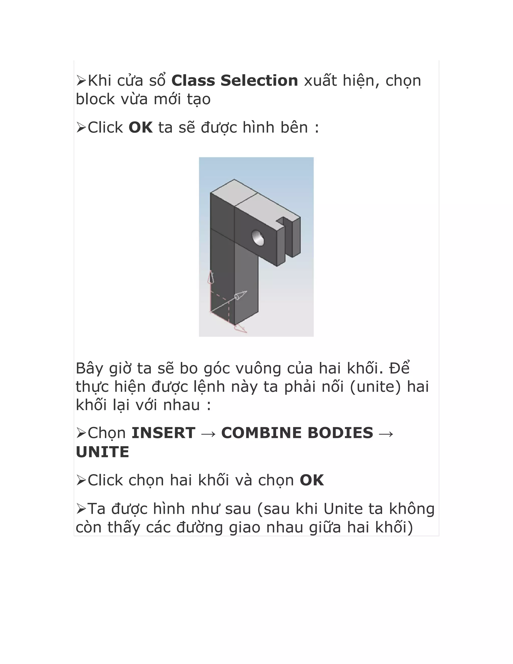 Khi cửa sổ Class Selection xuất hiện, chọn
block vừa mới tạo
Click OK ta sẽ được hình bên :
Bây giờ ta sẽ bo góc vuông của hai khối. Để
thực hiện được lệnh này ta phải nối (unite) hai
khối lại với nhau :
Chọn INSERT → COMBINE BODIES →
UNITE
Click chọn hai khối và chọn OK
Ta được hình như sau (sau khi Unite ta không
còn thấy các đường giao nhau giữa hai khối)
 