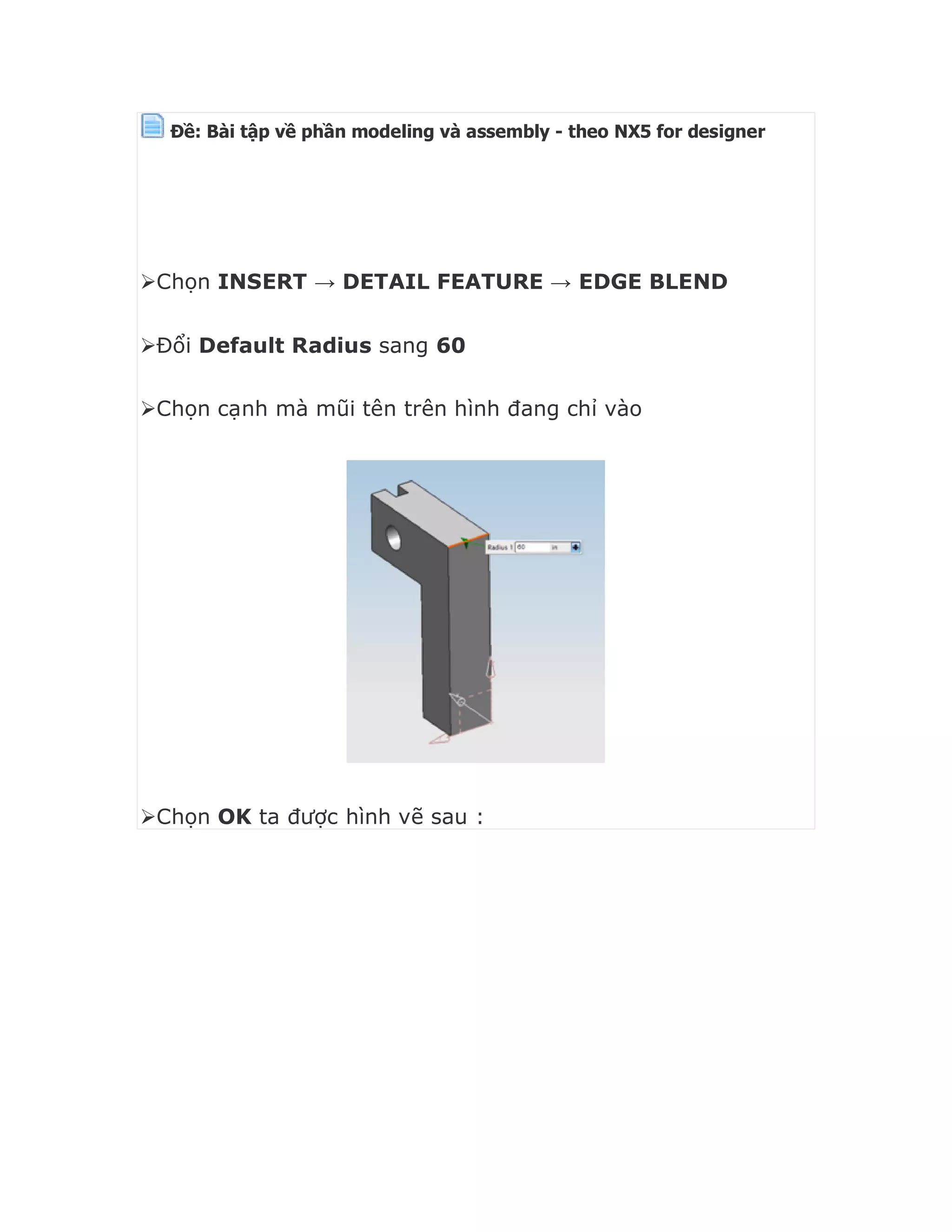 Ðề: Bài tập về phần modeling và assembly - theo NX5 for designer



Chọn INSERT → DETAIL FEATURE → EDGE BLEND
Đổi Default Radius sang 60
Chọn cạnh mà mũi tên trên hình đang chỉ vào
Chọn OK ta được hình vẽ sau :
 