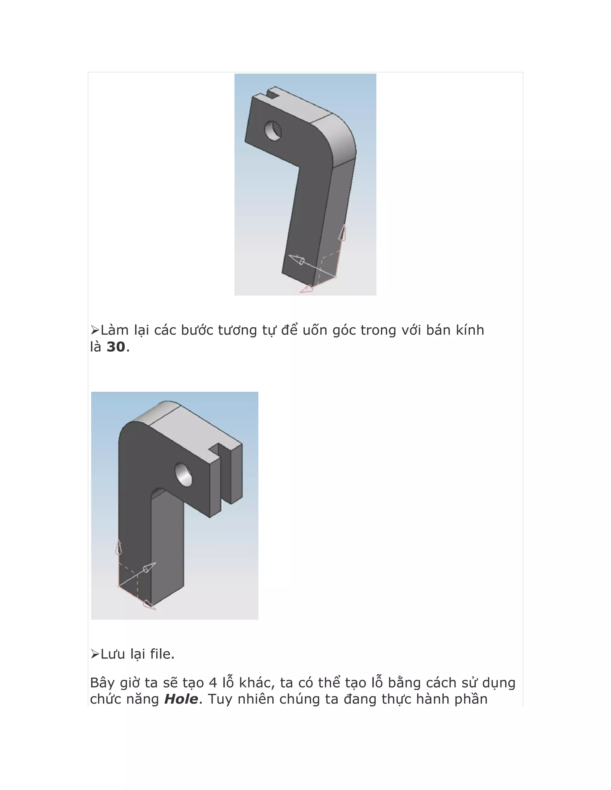 Làm lại các bước tương tự để uốn góc trong với bán kính
là 30.
Lưu lại file.
Bây giờ ta sẽ tạo 4 lỗ khác, ta có thể tạo lỗ bằng cách sử dụng
chức năng Hole. Tuy nhiên chúng ta đang thực hành phần
 
