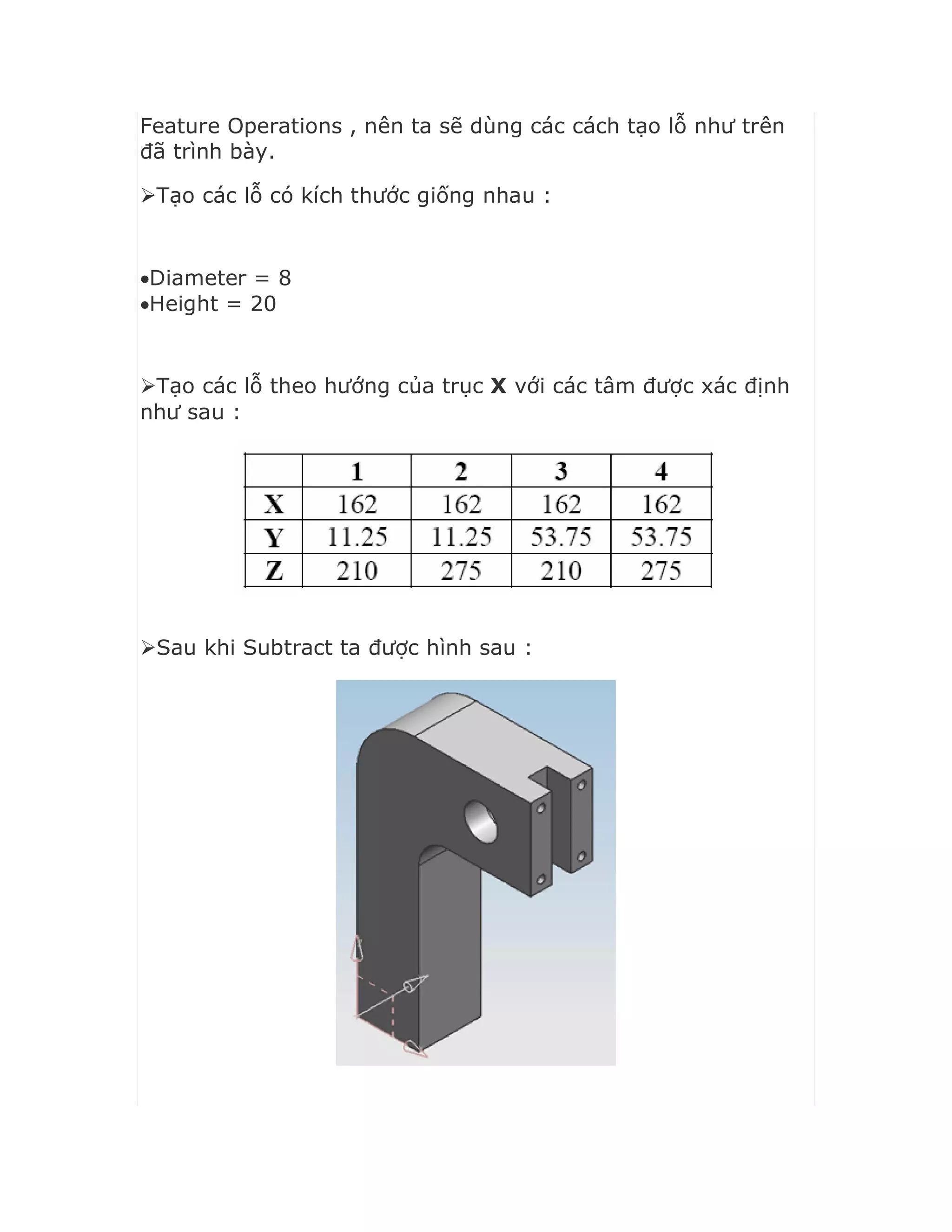 Feature Operations , nên ta sẽ dùng các cách tạo lỗ như trên
đã trình bày.
Tạo các lỗ có kích thước giống nhau :
Diameter = 8
Height = 20
Tạo các lỗ theo hướng của trục X với các tâm được xác định
như sau :
Sau khi Subtract ta được hình sau :
 