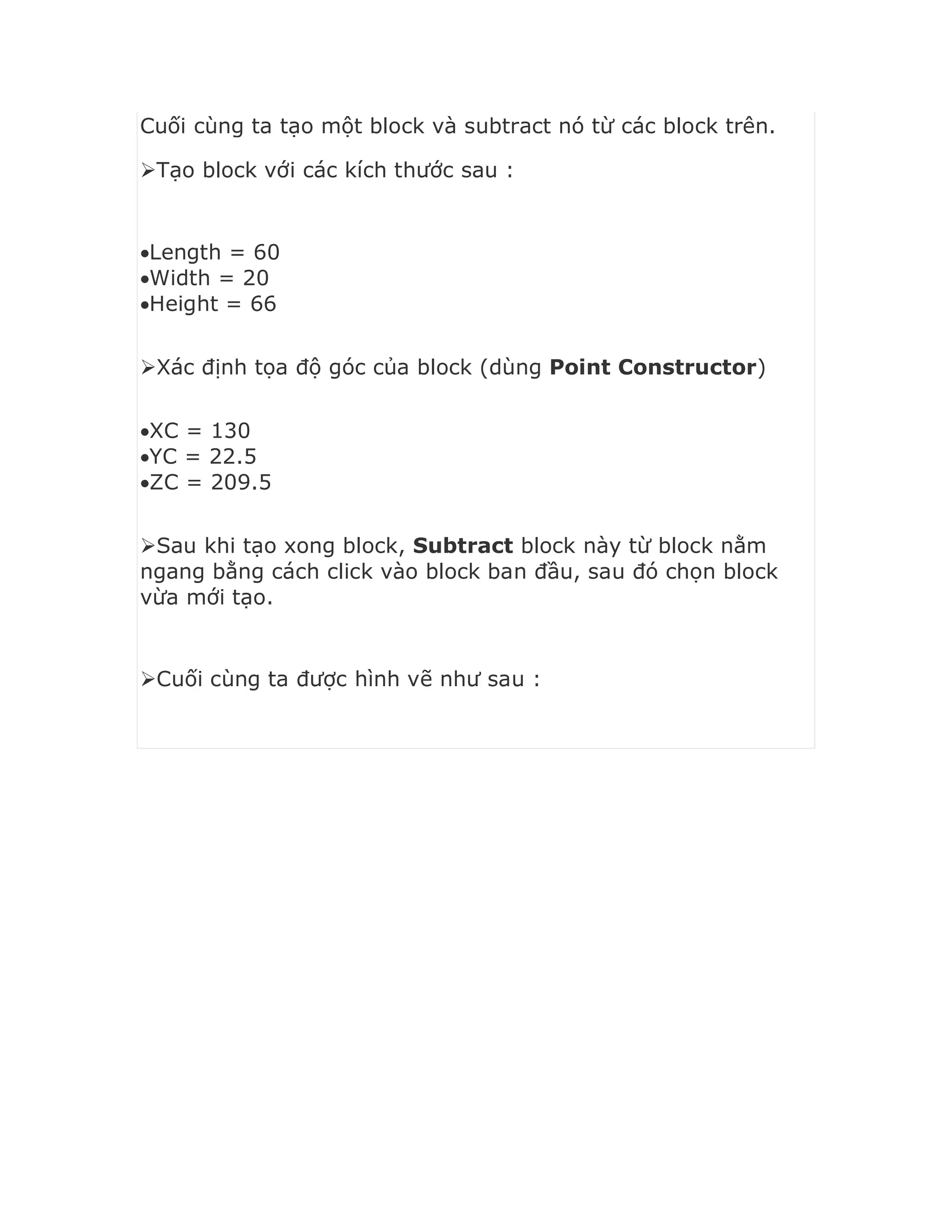 Cuối cùng ta tạo một block và subtract nó từ các block trên.
Tạo block với các kích thước sau :
Length = 60
Width = 20
Height = 66
Xác định tọa độ góc của block (dùng Point Constructor)
XC = 130
YC = 22.5
ZC = 209.5
Sau khi tạo xong block, Subtract block này từ block nằm
ngang bằng cách click vào block ban đầu, sau đó chọn block
vừa mới tạo.
Cuối cùng ta được hình vẽ như sau :
 