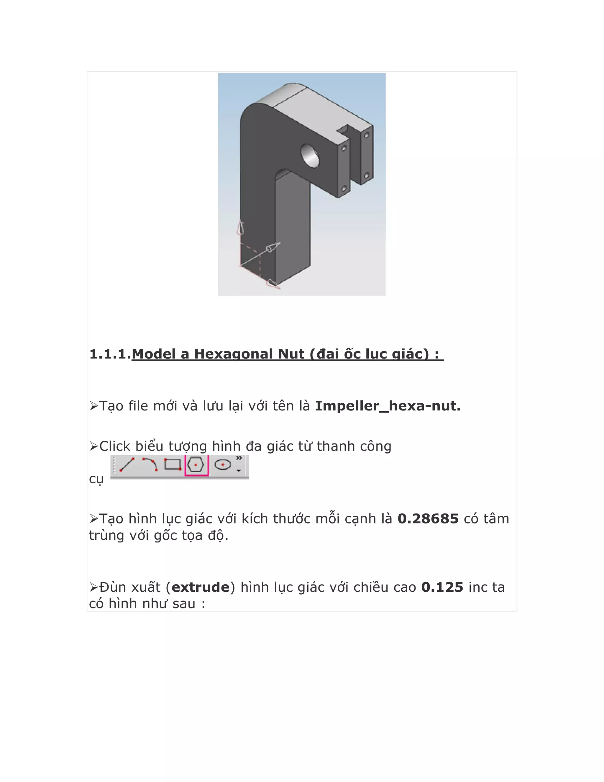 1.1.1.Model a Hexagonal Nut (đai ốc lục giác) :
Tạo file mới và lưu lại với tên là Impeller_hexa-nut.
Click biểu tượng hình đa giác từ thanh công
cụ
Tạo hình lục giác với kích thước mỗi cạnh là 0.28685 có tâm
trùng với gốc tọa độ.
Đùn xuất (extrude) hình lục giác với chiều cao 0.125 inc ta
có hình như sau :
 