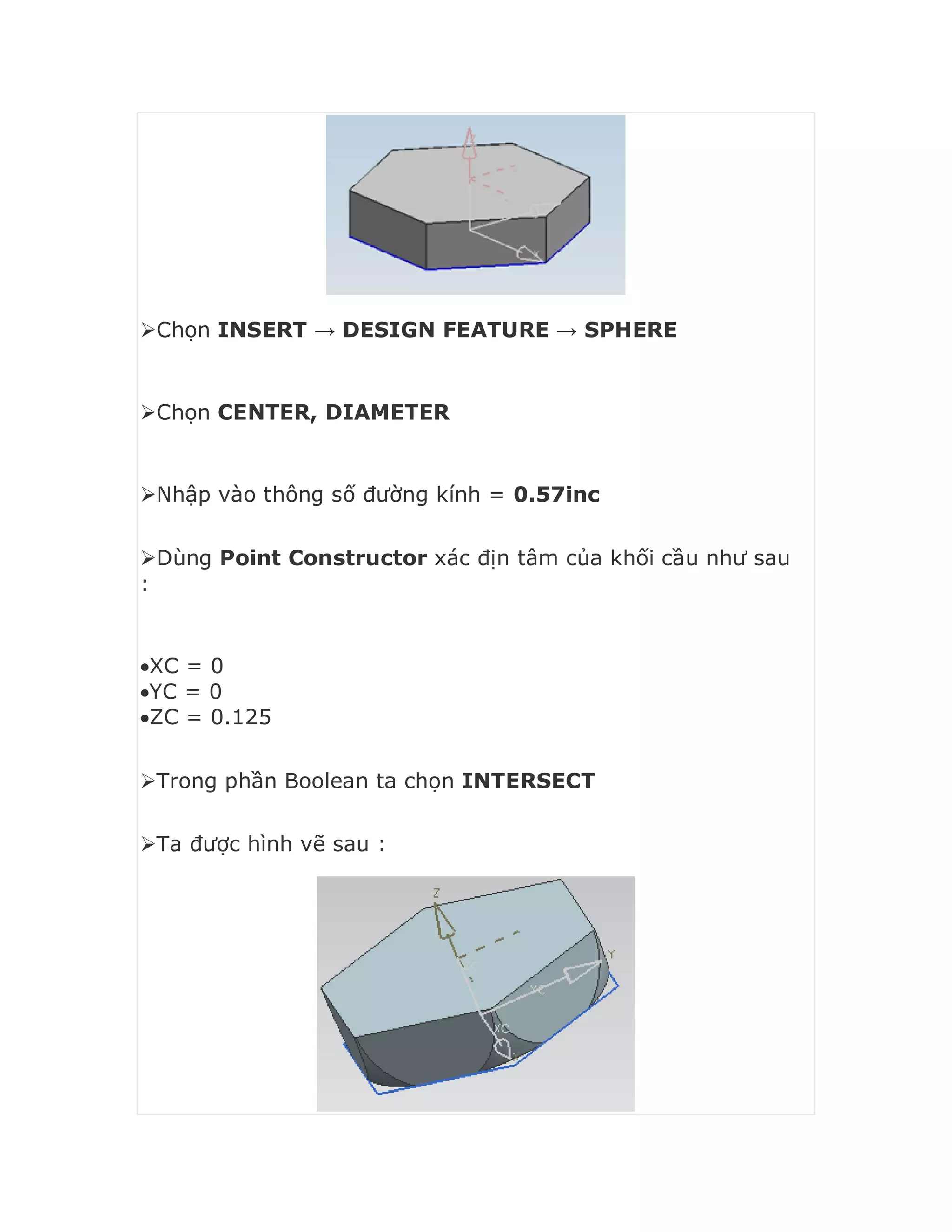 Chọn INSERT → DESIGN FEATURE → SPHERE
Chọn CENTER, DIAMETER
Nhập vào thông số đường kính = 0.57inc
Dùng Point Constructor xác địn tâm của khối cầu như sau
:
XC = 0
YC = 0
ZC = 0.125
Trong phần Boolean ta chọn INTERSECT
Ta được hình vẽ sau :
 