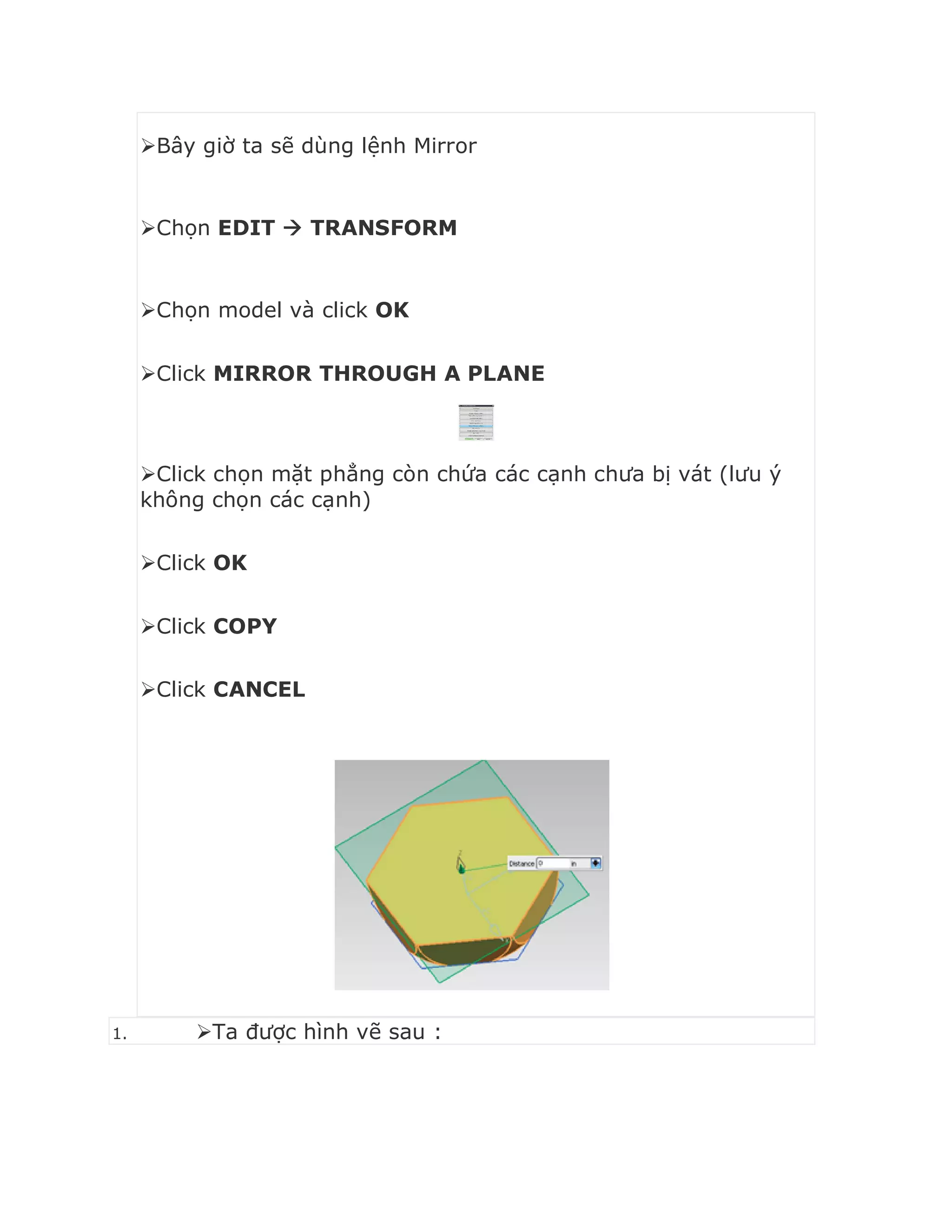 Bây giờ ta sẽ dùng lệnh Mirror
Chọn EDIT  TRANSFORM
Chọn model và click OK
Click MIRROR THROUGH A PLANE
Click chọn mặt phẳng còn chứa các cạnh chưa bị vát (lưu ý
không chọn các cạnh)
Click OK
Click COPY
Click CANCEL
1. Ta được hình vẽ sau :
 