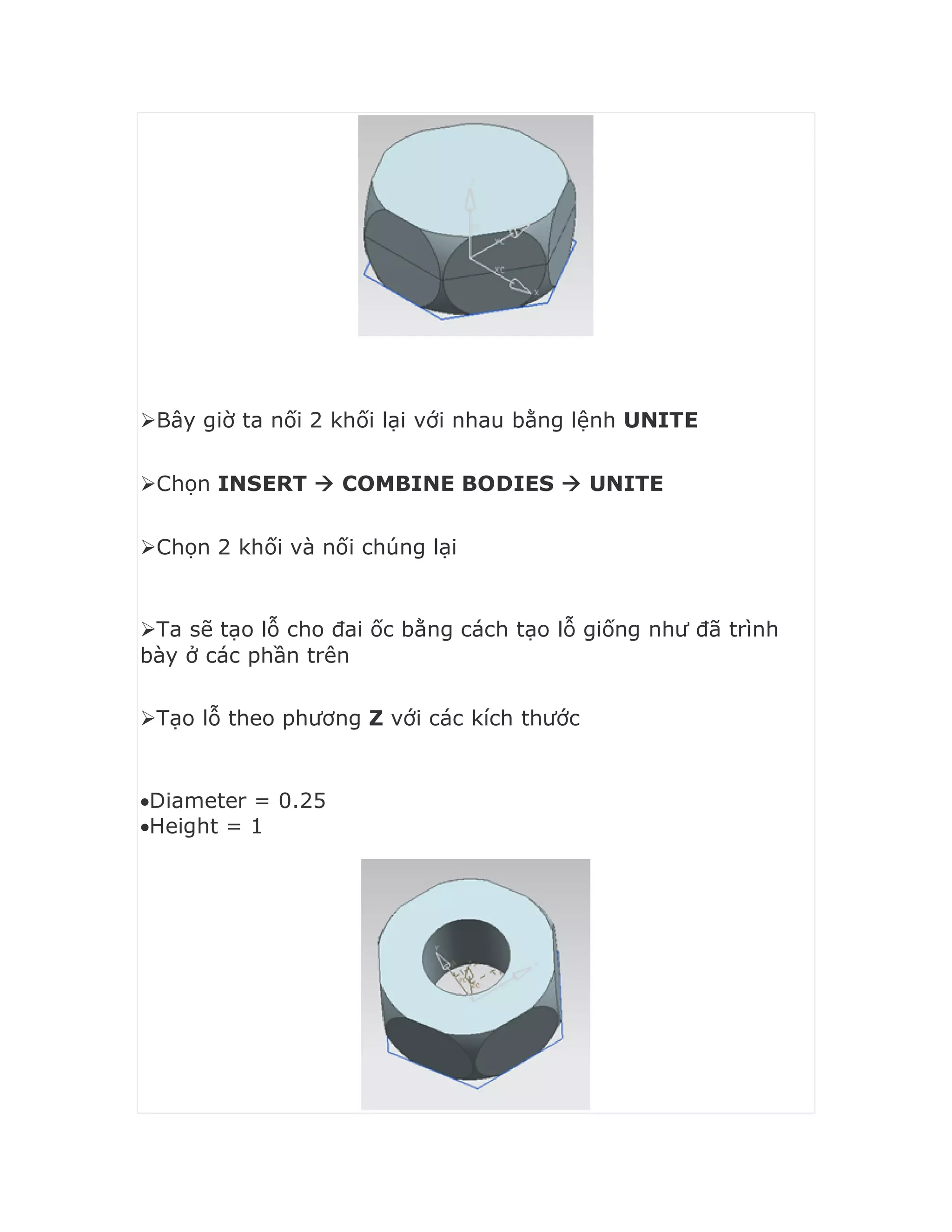 Bây giờ ta nối 2 khối lại với nhau bằng lệnh UNITE
Chọn INSERT  COMBINE BODIES  UNITE
Chọn 2 khối và nối chúng lại
Ta sẽ tạo lỗ cho đai ốc bằng cách tạo lỗ giống như đã trình
bày ở các phần trên
Tạo lỗ theo phương Z với các kích thước
Diameter = 0.25
Height = 1
 