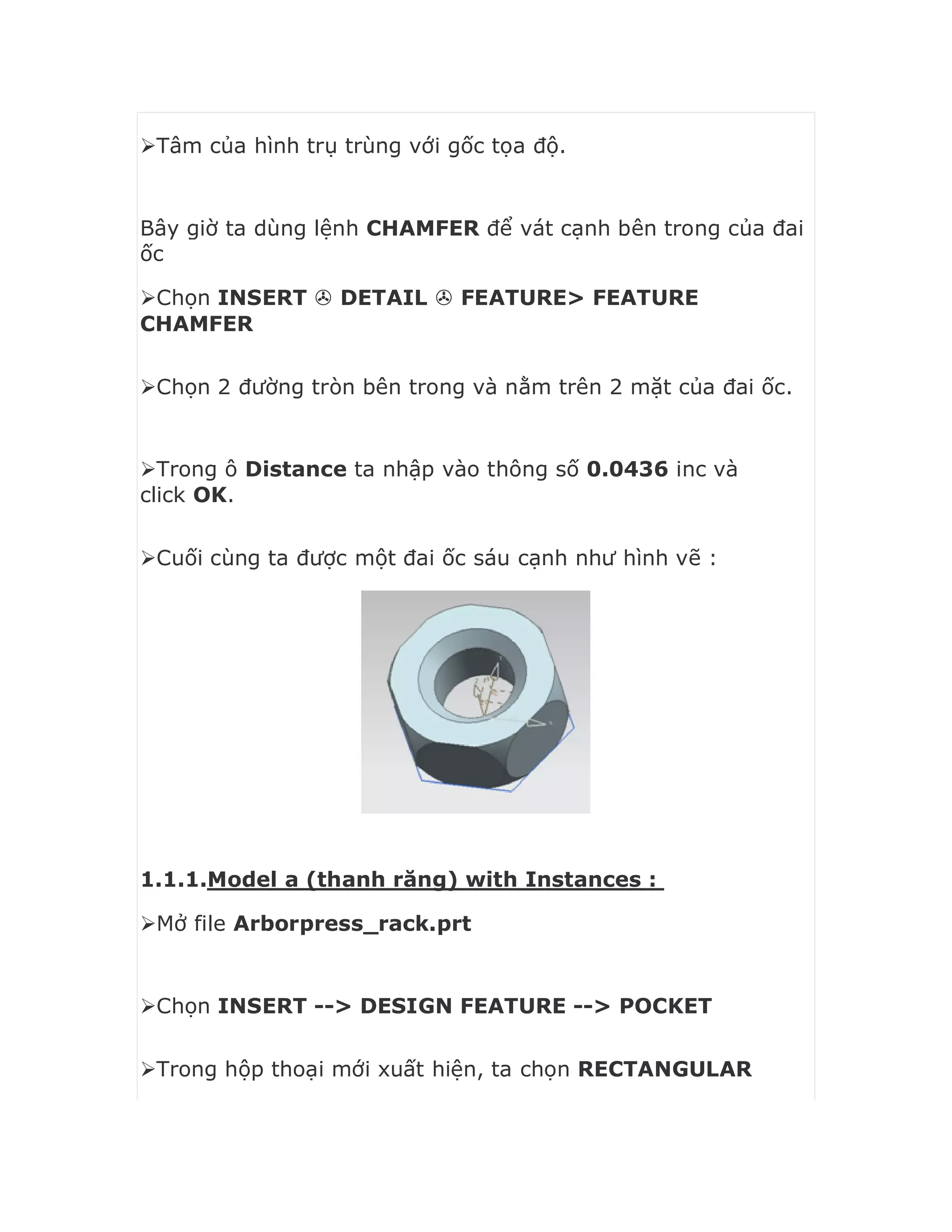Tâm của hình trụ trùng với gốc tọa độ.
Bây giờ ta dùng lệnh CHAMFER để vát cạnh bên trong của đai
ốc
Chọn INSERT  DETAIL  FEATURE> FEATURE
CHAMFER
Chọn 2 đường tròn bên trong và nằm trên 2 mặt của đai ốc.
Trong ô Distance ta nhập vào thông số 0.0436 inc và
click OK.
Cuối cùng ta được một đai ốc sáu cạnh như hình vẽ :
1.1.1.Model a (thanh răng) with Instances :
Mở file Arborpress_rack.prt
Chọn INSERT --> DESIGN FEATURE --> POCKET
Trong hộp thoại mới xuất hiện, ta chọn RECTANGULAR
 