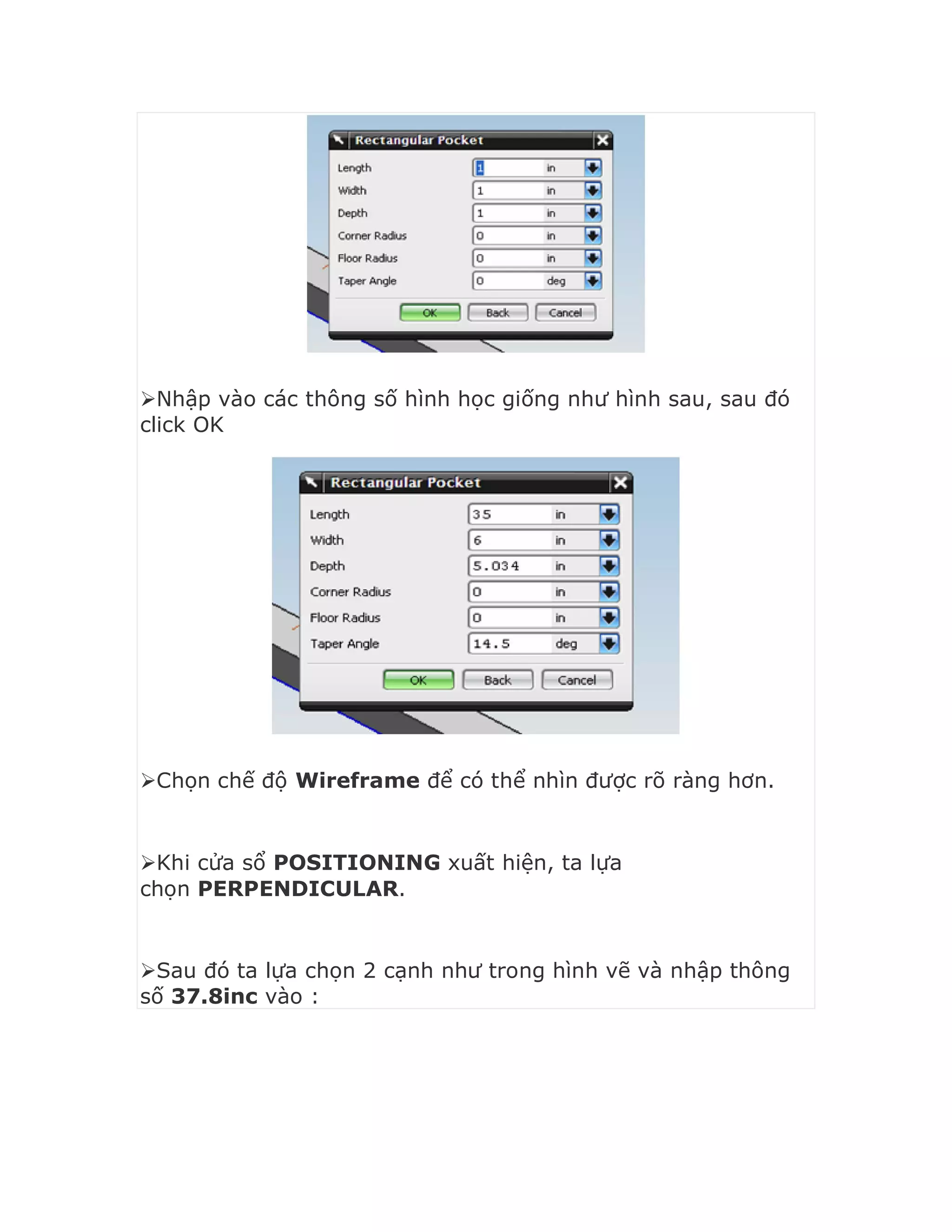 Nhập vào các thông số hình học giống như hình sau, sau đó
click OK
Chọn chế độ Wireframe để có thể nhìn được rõ ràng hơn.
Khi cửa sổ POSITIONING xuất hiện, ta lựa
chọn PERPENDICULAR.
Sau đó ta lựa chọn 2 cạnh như trong hình vẽ và nhập thông
số 37.8inc vào :
 