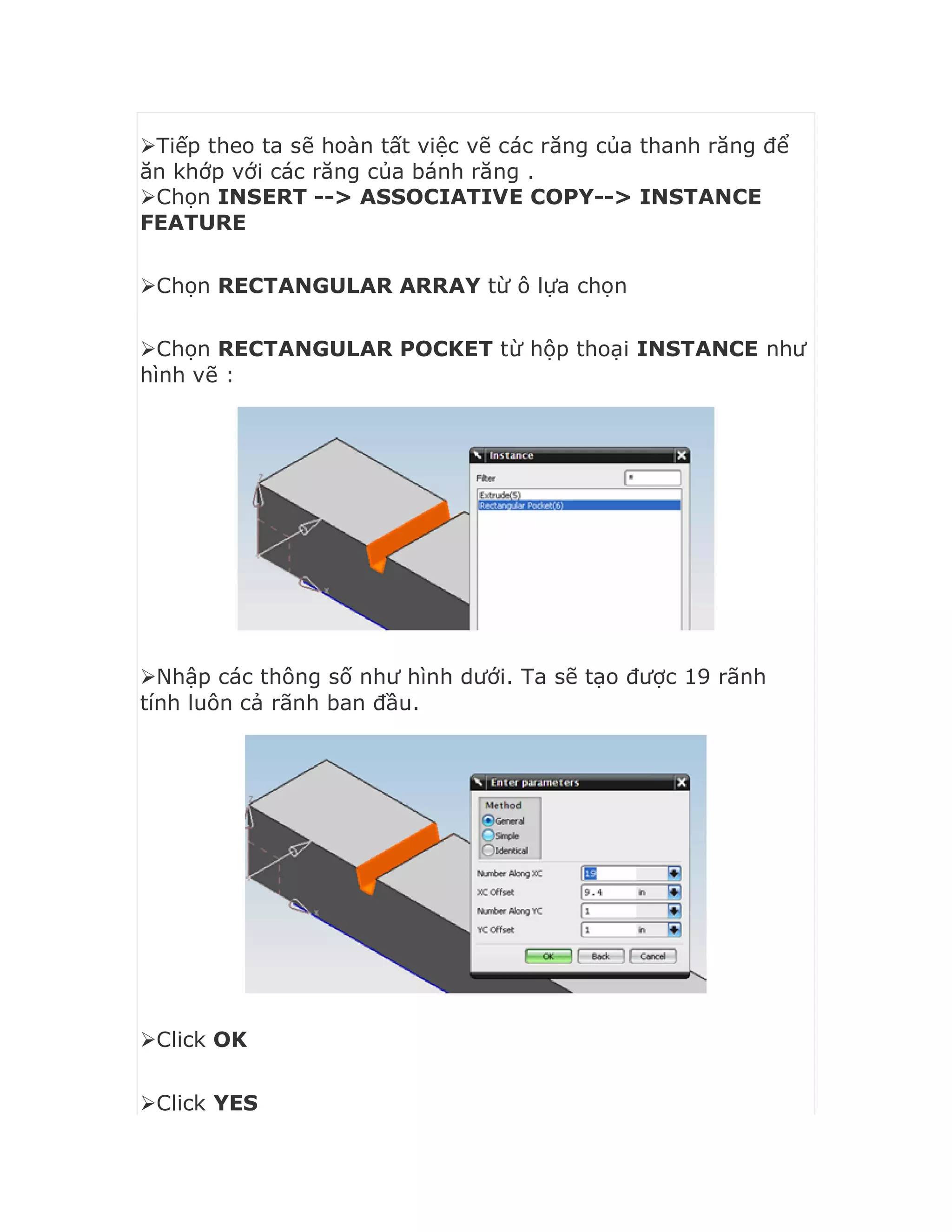 Tiếp theo ta sẽ hoàn tất việc vẽ các răng của thanh răng để
ăn khớp với các răng của bánh răng .
Chọn INSERT --> ASSOCIATIVE COPY--> INSTANCE
FEATURE
Chọn RECTANGULAR ARRAY từ ô lựa chọn
Chọn RECTANGULAR POCKET từ hộp thoại INSTANCE như
hình vẽ :
Nhập các thông số như hình dưới. Ta sẽ tạo được 19 rãnh
tính luôn cả rãnh ban đầu.
Click OK
Click YES
 