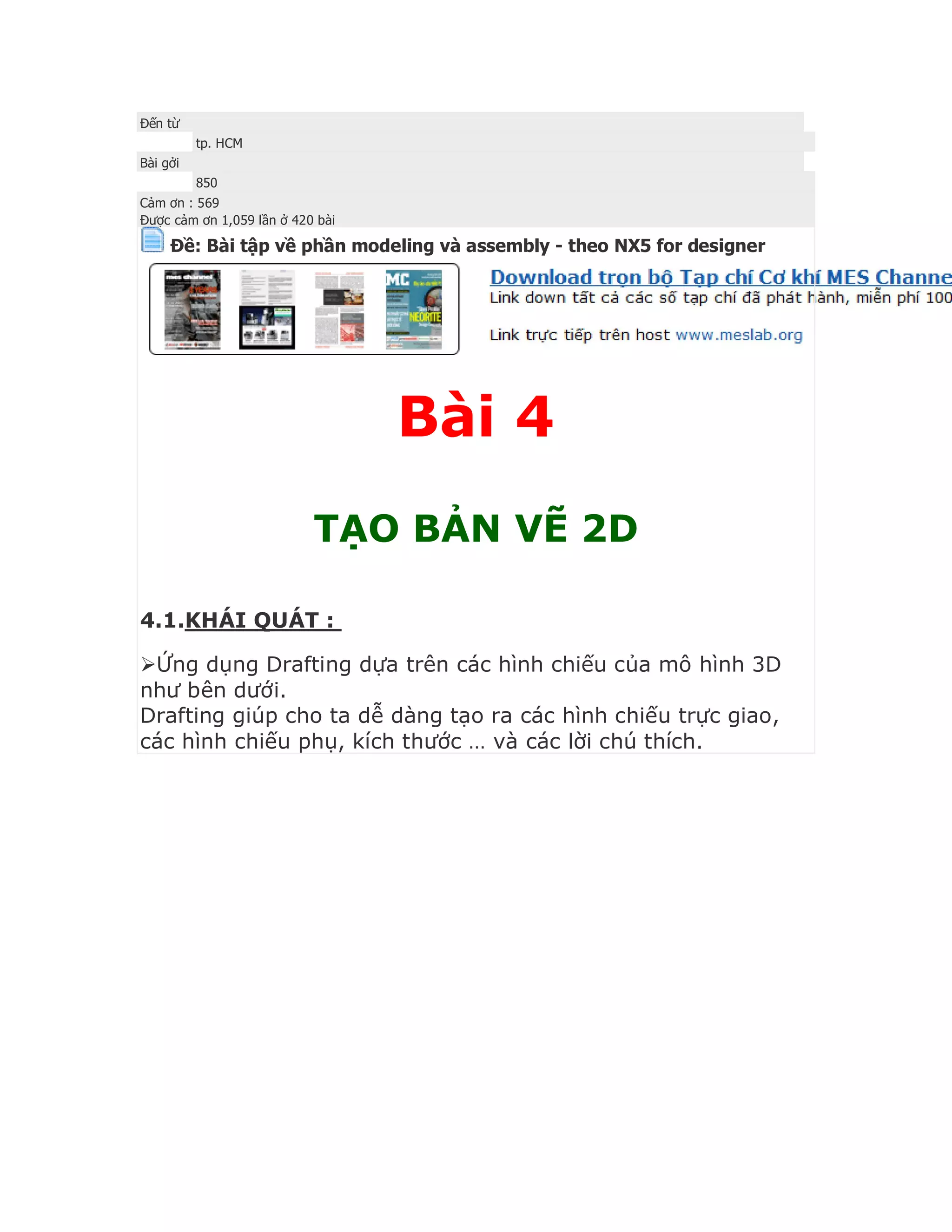 Đến từ
tp. HCM
Bài gởi
850
Cảm ơn : 569
Được cảm ơn 1,059 lần ở 420 bài
Ðề: Bài tập về phần modeling và assembly - theo NX5 for designer
Bài 4
TẠO BẢN VẼ 2D
4.1.KHÁI QUÁT :
Ứng dụng Drafting dựa trên các hình chiếu của mô hình 3D
như bên dưới.
Drafting giúp cho ta dễ dàng tạo ra các hình chiếu trực giao,
các hình chiếu phụ, kích thước … và các lời chú thích.
 