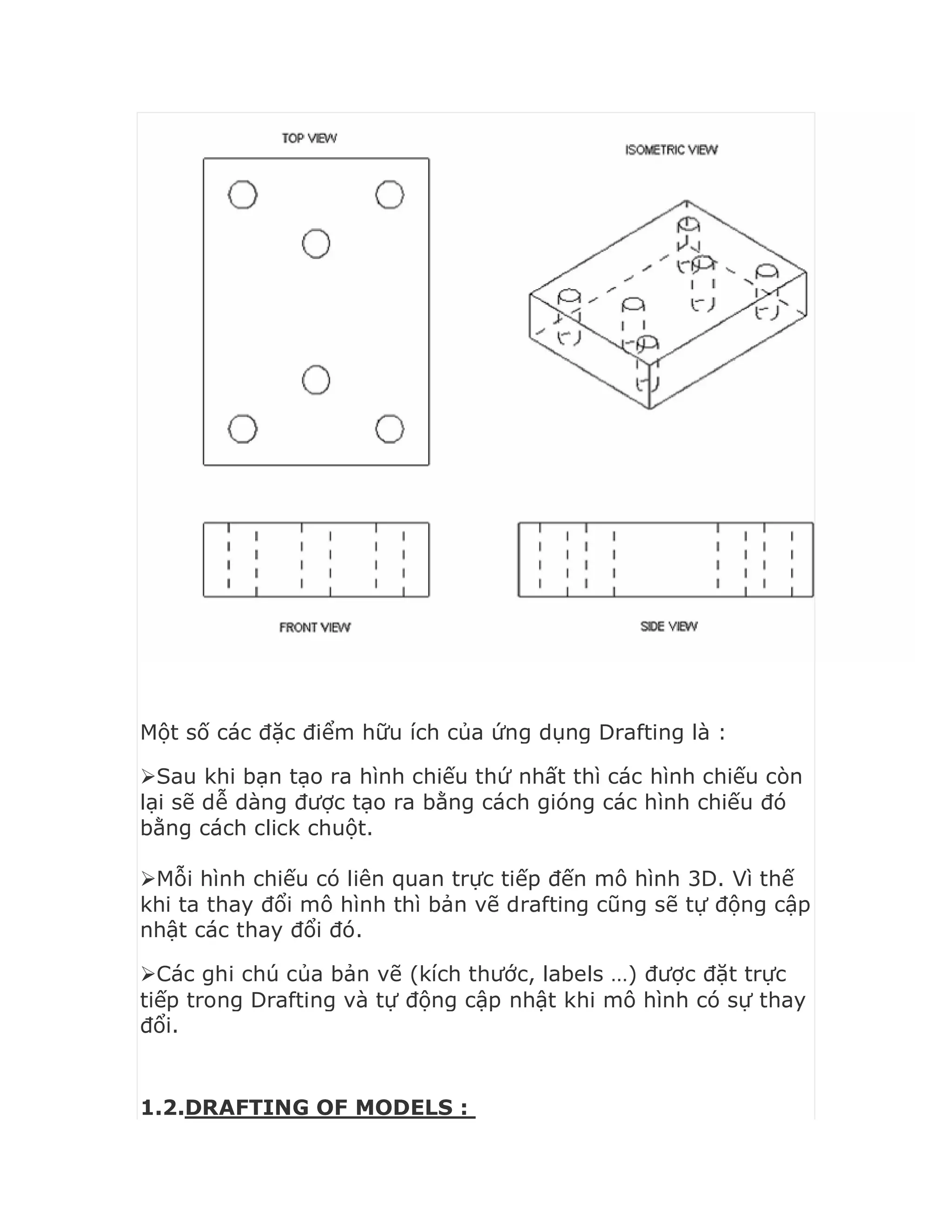 Một số các đặc điểm hữu ích của ứng dụng Drafting là :
Sau khi bạn tạo ra hình chiếu thứ nhất thì các hình chiếu còn
lại sẽ dễ dàng được tạo ra bằng cách gióng các hình chiếu đó
bằng cách click chuột.
Mỗi hình chiếu có liên quan trực tiếp đến mô hình 3D. Vì thế
khi ta thay đổi mô hình thì bản vẽ drafting cũng sẽ tự động cập
nhật các thay đổi đó.
Các ghi chú của bản vẽ (kích thước, labels …) được đặt trực
tiếp trong Drafting và tự động cập nhật khi mô hình có sự thay
đổi.
1.2.DRAFTING OF MODELS :
 