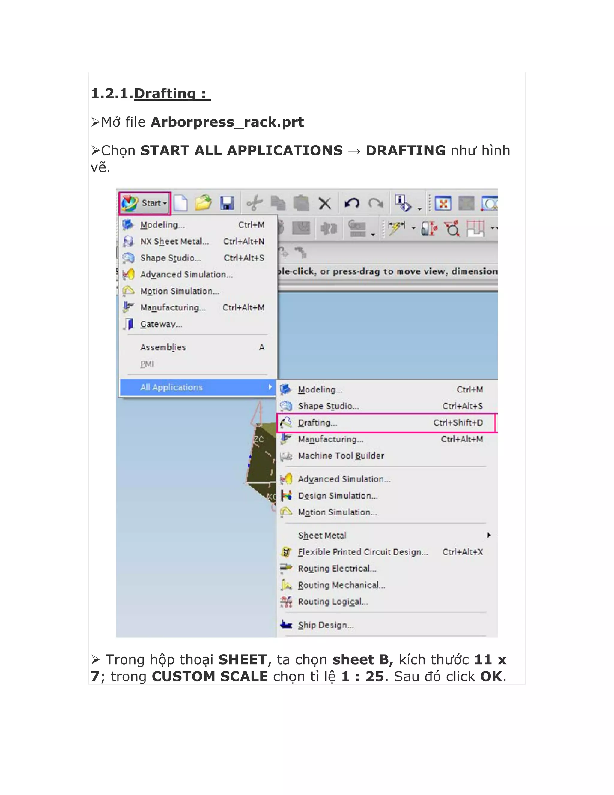 1.2.1.Drafting :
Mở file Arborpress_rack.prt
Chọn START ALL APPLICATIONS → DRAFTING như hình
vẽ.
 Trong hộp thoại SHEET, ta chọn sheet B, kích thước 11 x
7; trong CUSTOM SCALE chọn tỉ lệ 1 : 25. Sau đó click OK.
 