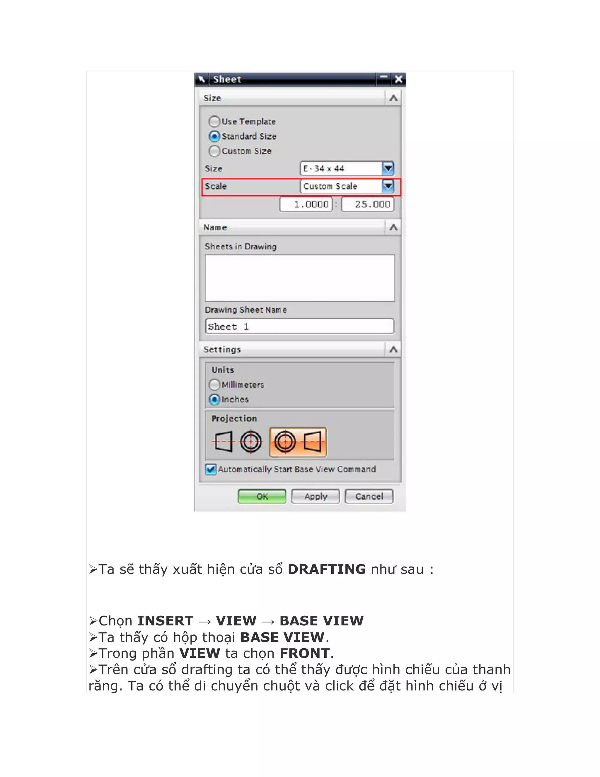 Ta sẽ thấy xuất hiện cửa sổ DRAFTING như sau :
Chọn INSERT → VIEW → BASE VIEW
Ta thấy có hộp thoại BASE VIEW.
Trong phần VIEW ta chọn FRONT.
Trên cửa sổ drafting ta có thể thấy được hình chiếu của thanh
răng. Ta có thể di chuyển chuột và click để đặt hình chiếu ở vị
 