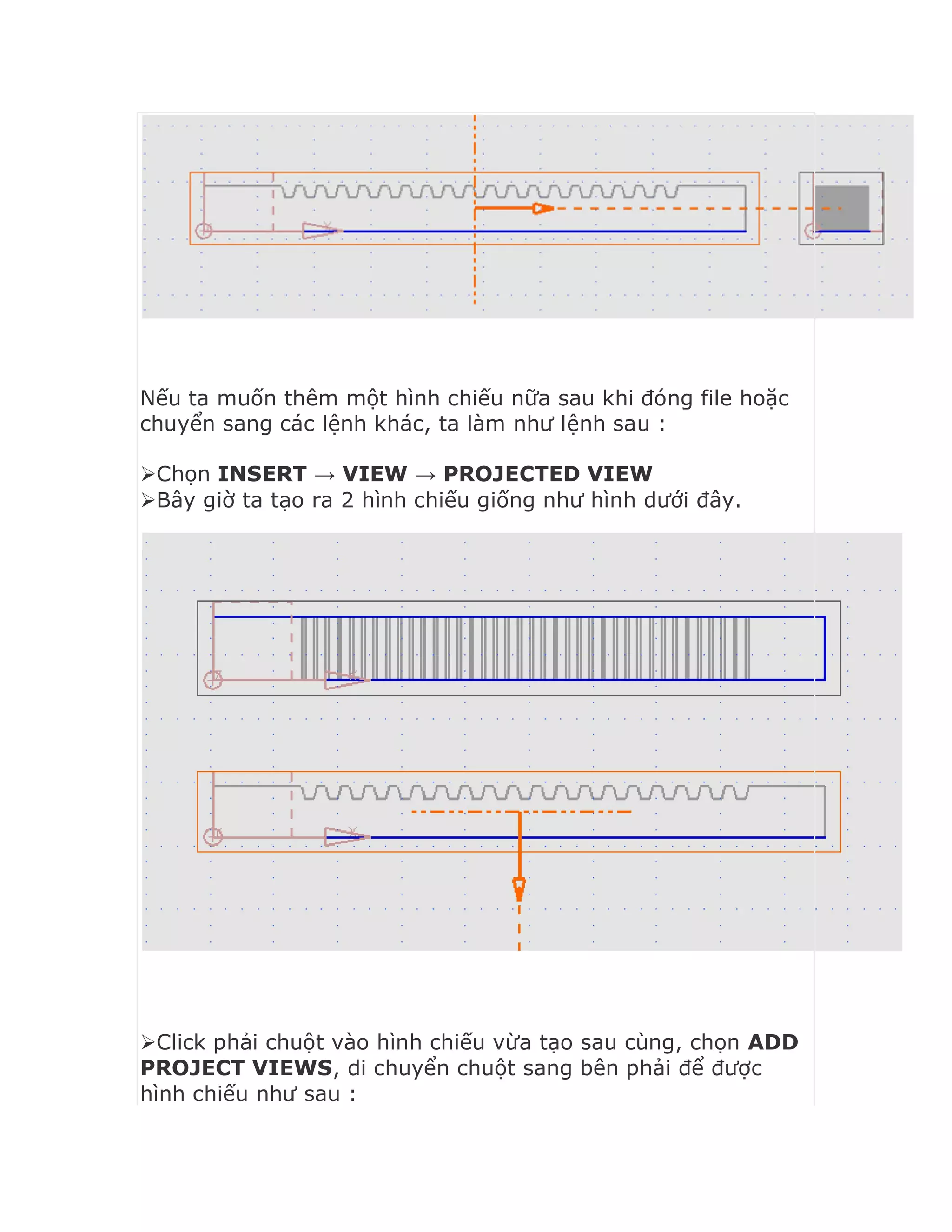 Nếu ta muốn thêm một hình chiếu nữa sau khi đóng file hoặc
chuyển sang các lệnh khác, ta làm như lệnh sau :
Chọn INSERT → VIEW → PROJECTED VIEW
Bây giờ ta tạo ra 2 hình chiếu giống như hình dưới đây.
Click phải chuột vào hình chiếu vừa tạo sau cùng, chọn ADD
PROJECT VIEWS, di chuyển chuột sang bên phải để được
hình chiếu như sau :
 
