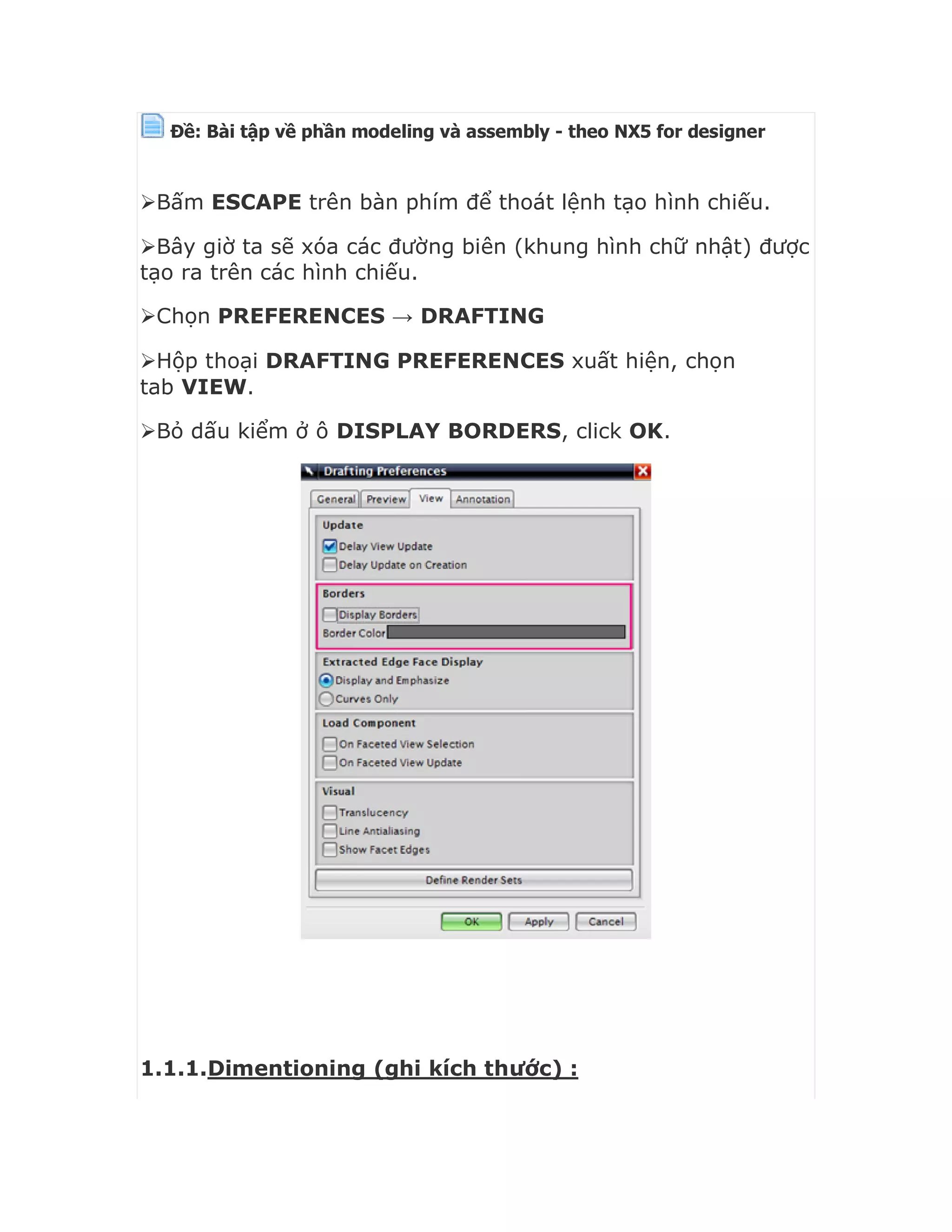 Ðề: Bài tập về phần modeling và assembly - theo NX5 for designer


Bấm ESCAPE trên bàn phím để thoát lệnh tạo hình chiếu.
Bây giờ ta sẽ xóa các đường biên (khung hình chữ nhật) được
tạo ra trên các hình chiếu.
Chọn PREFERENCES → DRAFTING
Hộp thoại DRAFTING PREFERENCES xuất hiện, chọn
tab VIEW.
Bỏ dấu kiểm ở ô DISPLAY BORDERS, click OK.
1.1.1.Dimentioning (ghi kích thước) :
 