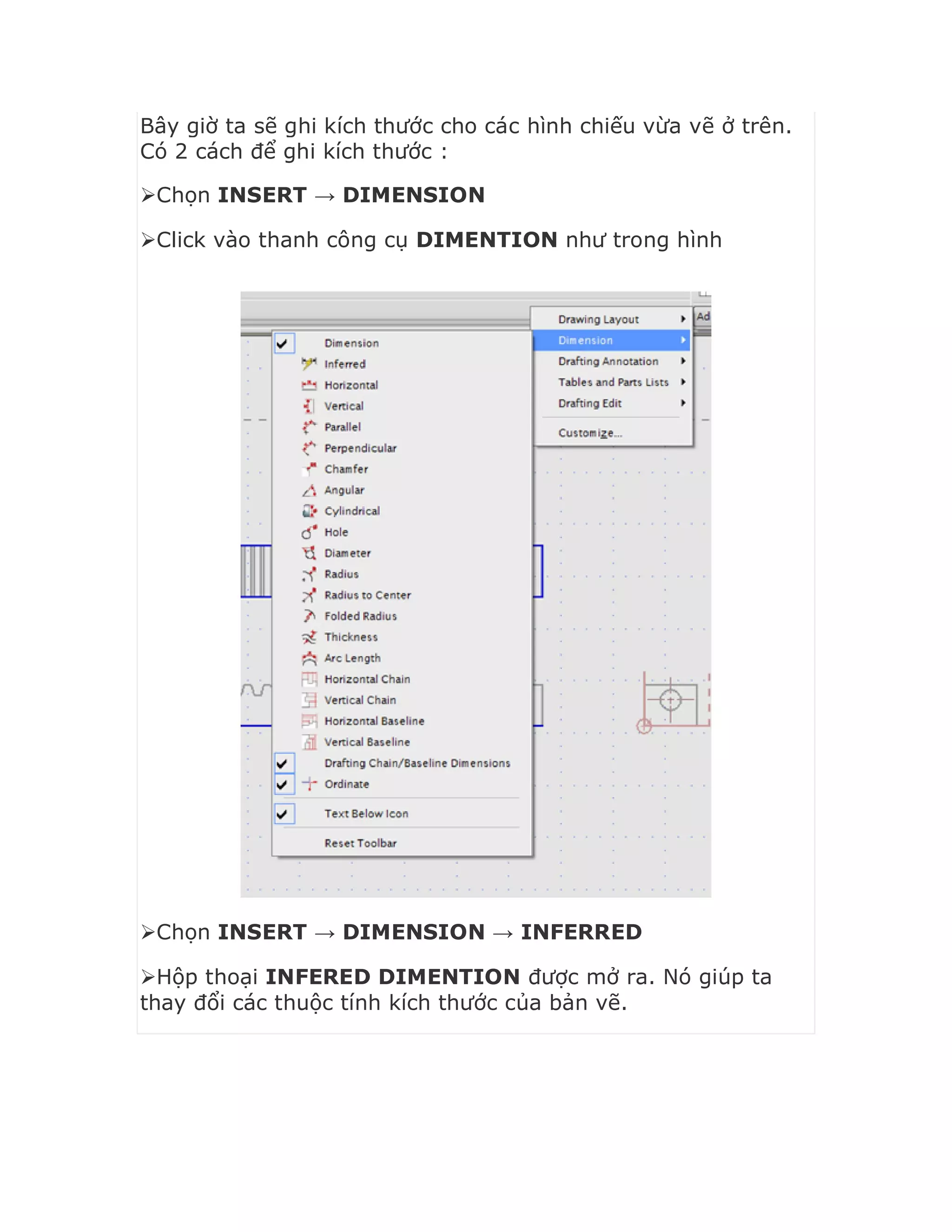 Bây giờ ta sẽ ghi kích thước cho các hình chiếu vừa vẽ ở trên.
Có 2 cách để ghi kích thước :
Chọn INSERT → DIMENSION
Click vào thanh công cụ DIMENTION như trong hình
Chọn INSERT → DIMENSION → INFERRED
Hộp thoại INFERED DIMENTION được mở ra. Nó giúp ta
thay đổi các thuộc tính kích thước của bản vẽ.
 