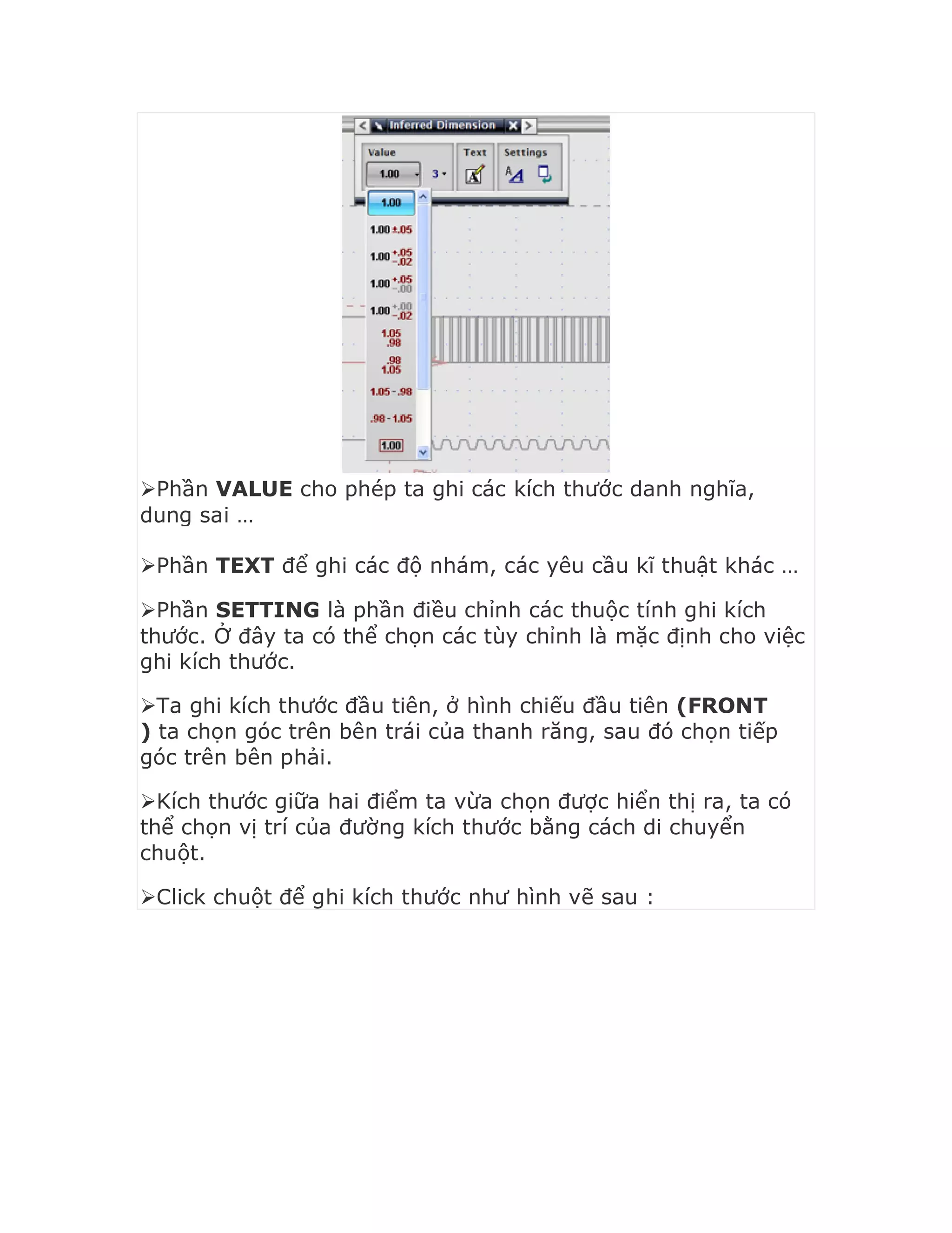 Phần VALUE cho phép ta ghi các kích thước danh nghĩa,
dung sai …
Phần TEXT để ghi các độ nhám, các yêu cầu kĩ thuật khác …
Phần SETTING là phần điều chỉnh các thuộc tính ghi kích
thước. Ở đây ta có thể chọn các tùy chỉnh là mặc định cho việc
ghi kích thước.
Ta ghi kích thước đầu tiên, ở hình chiếu đầu tiên (FRONT
) ta chọn góc trên bên trái của thanh răng, sau đó chọn tiếp
góc trên bên phải.
Kích thước giữa hai điểm ta vừa chọn được hiển thị ra, ta có
thể chọn vị trí của đường kích thước bằng cách di chuyển
chuột.
Click chuột để ghi kích thước như hình vẽ sau :
 