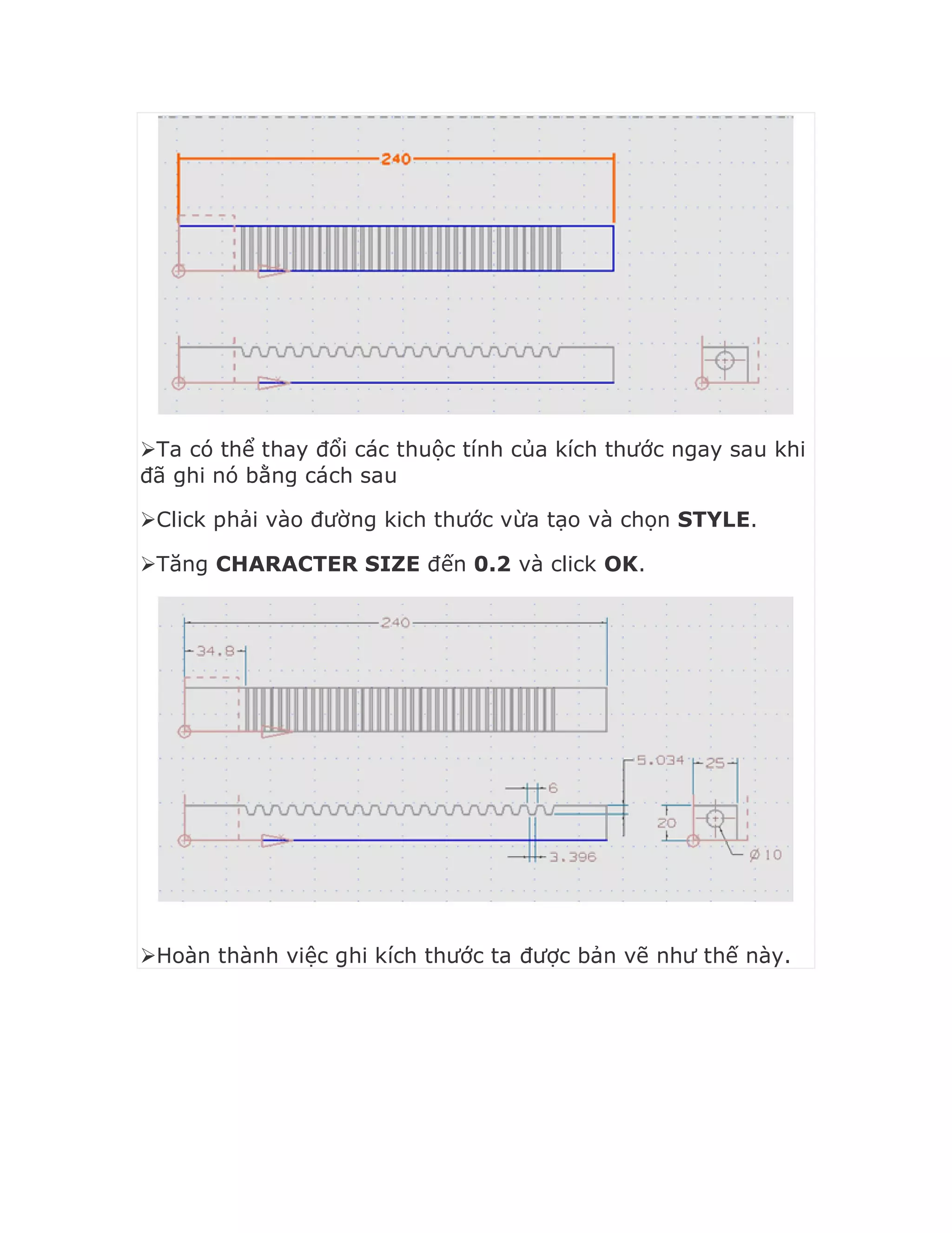 Ta có thể thay đổi các thuộc tính của kích thước ngay sau khi
đã ghi nó bằng cách sau
Click phải vào đường kich thước vừa tạo và chọn STYLE.
Tăng CHARACTER SIZE đến 0.2 và click OK.
Hoàn thành việc ghi kích thước ta được bản vẽ như thế này.
 