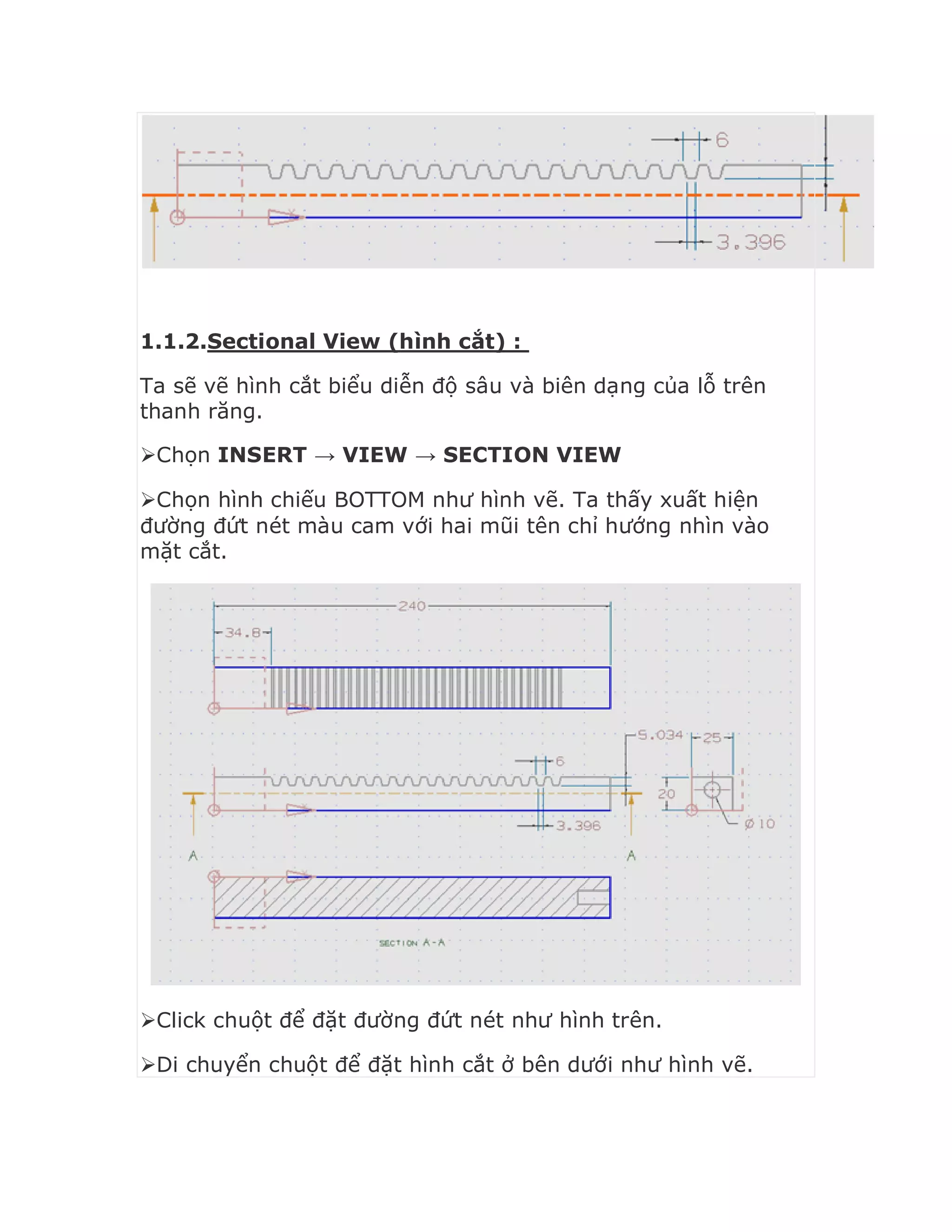 1.1.2.Sectional View (hình cắt) :
Ta sẽ vẽ hình cắt biểu diễn độ sâu và biên dạng của lỗ trên
thanh răng.
Chọn INSERT → VIEW → SECTION VIEW
Chọn hình chiếu BOTTOM như hình vẽ. Ta thấy xuất hiện
đường đứt nét màu cam với hai mũi tên chỉ hướng nhìn vào
mặt cắt.
Click chuột để đặt đường đứt nét như hình trên.
Di chuyển chuột để đặt hình cắt ở bên dưới như hình vẽ.
 