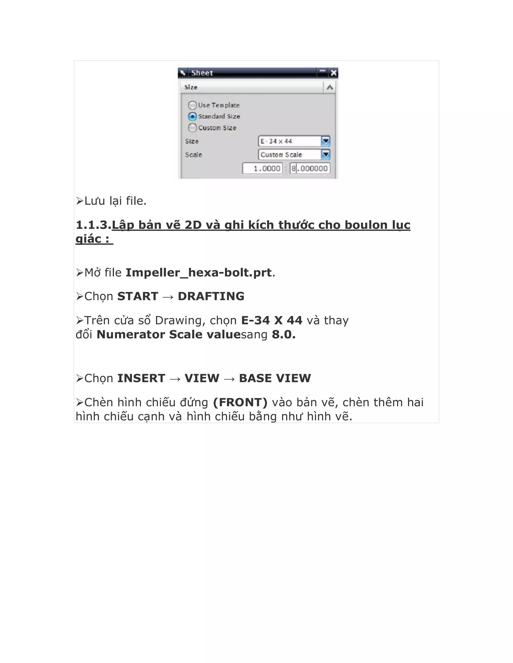 Lưu lại file.
1.1.3.Lập bản vẽ 2D và ghi kích thước cho boulon lục
giác :
Mở file Impeller_hexa-bolt.prt.
Chọn START → DRAFTING
Trên cửa sổ Drawing, chọn E-34 X 44 và thay
đổi Numerator Scale valuesang 8.0.
Chọn INSERT → VIEW → BASE VIEW
Chèn hình chiếu đứng (FRONT) vào bản vẽ, chèn thêm hai
hình chiếu cạnh và hình chiếu bằng như hình vẽ.
 