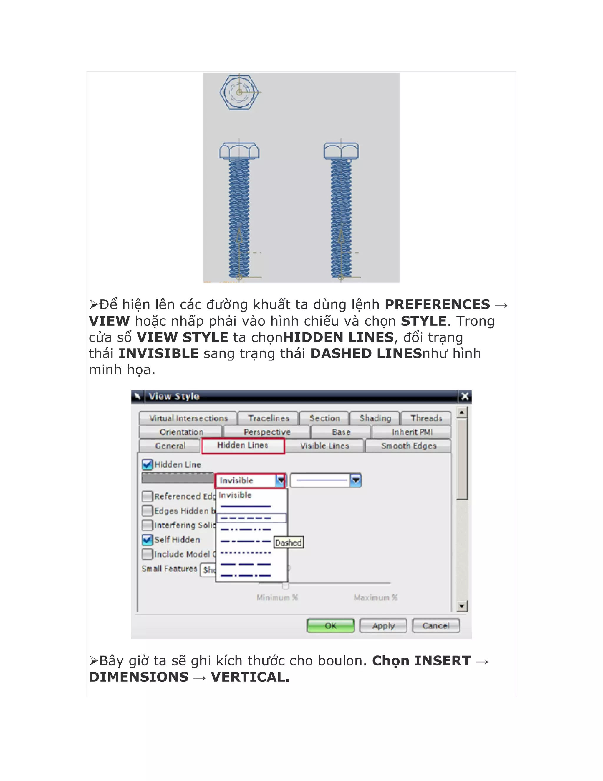 Để hiện lên các đường khuất ta dùng lệnh PREFERENCES →
VIEW hoặc nhấp phải vào hình chiếu và chọn STYLE. Trong
cửa sổ VIEW STYLE ta chọnHIDDEN LINES, đổi trạng
thái INVISIBLE sang trạng thái DASHED LINESnhư hình
minh họa.
Bây giờ ta sẽ ghi kích thước cho boulon. Chọn INSERT →
DIMENSIONS → VERTICAL.
 