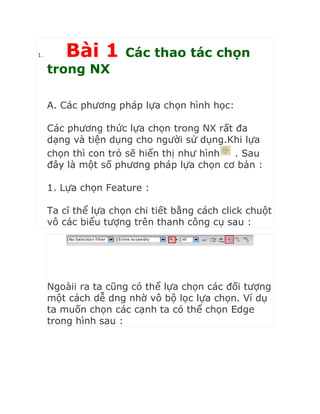 1. Bài 1 Các thao tác chọn
trong NX
A. Các phương pháp lựa chọn hình học:
Các phương thức lựa chọn trong NX rất đa
dạng và tiện dụng cho người sử dụng.Khi lựa
chọn thì con trỏ sẽ hiển thị như hình . Sau
đây là một số phương pháp lựa chọn cơ bản :
1. Lựa chọn Feature :
Ta cĩ thể lựa chọn chi tiết bằng cách click chuột
vô các biểu tượng trên thanh công cụ sau :
Ngoàii ra ta cũng có thể lựa chọn các đối tượng
một cách dễ dng nhờ vô bộ lọc lựa chọn. Ví dụ
ta muốn chọn các cạnh ta có thể chọn Edge
trong hình sau :
 