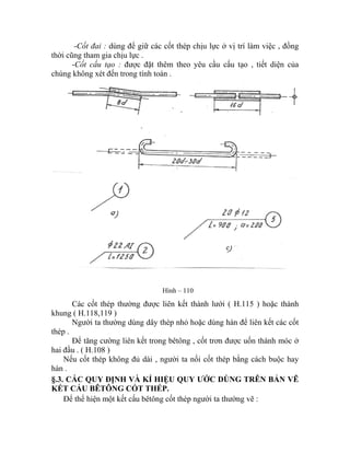 -Cốt đai : dùng để giữ các cốt thép chịu lực ở vị trí làm việc , đồng
thời cũng tham gia chịu lực .
-Cốt cấu tạo : được đặt thêm theo yêu cầu cấu tạo , tiết diện của
chúng không xét đến trong tính toán .
Hình – 110
Các cốt thép thường được liên kết thành lưới ( H.115 ) hoặc thành
khung ( H.118,119 )
Người ta thường dùng dây thép nhỏ hoặc dùng hàn để liên kết các cốt
thép .
Để tăng cường liên kết trong bêtông , cốt trơn được uốn thành móc ở
hai đầu . ( H.108 )
Nếu cốt thép không đủ dài , người ta nối cốt thép bằng cách buộc hay
hàn .
§.3. CÁC QUY ĐỊNH VÀ KÍ HIỆU QUY ƯỚC DÙNG TRÊN BẢN VẼ
T CẤU BÊTÔNG CỐT THÉP.KẾ
Để thể hiện một kết cấu bêtông cốt thép người ta thường vẽ :
 