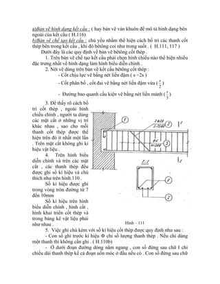 a)Bản vẽ hình dạng kết cấu : ( hay bản vẽ ván khuôn để mô tả hình dạng bên
ngoài của kết cấu ( H.116)
b)Bản vẽ chế tạo kết cấu : chủ yếu nhằm thể hiện cách bố trí các thanh cốt
thép bên trong kết cấu , khi đó bêtông coi như trong suốt . ( H.111, 117 )
Dưới đây là các quy định về bản vẽ bêtông cốt thép .
1. Trên bản vẽ chế tạo kết cấu phải chọn hình chiếu nào thể hiện nhiều
đặc trưng nhất về hình dạng làm hình biểu diễn chính .
2. Nét vẽ dùng trên bản vẽ kết cấu bêtông cốt thép :
- Cốt chịu lực vẽ bằng nét liền đậm ( s ÷2s )
- Cốt phân bố , cốt đai vẽ bằng nét liền đậm vừa (
2
s
)
- Đường bao quanh cấu kiện vẽ bằng nét liền mảnh (
3
s
)
3. Để thấy rõ cách bố
trí cốt thép , ngoài hình
chiếu chính , người ta dùng
các mặt cắt ở những vị trí
khác nhau , sao cho mỗi
thanh cốt thép được thể
hiện trên đó ít nhất một lần
. Trên mặt cắt không ghi kí
hiệu vật liệu .
4. Trên hình biểu
diễn chính và trên các mặt
cắt , các thanh thép đều
được ghi số kí hiệu và chú
thích như trên hình.110 .
Số kí hiệu được ghi
trong vòng tròn đường từ 7
đến 10mm
Số kí hiệu trên hình
biểu diễn chính , hình cắt ,
hình khai triển cốt thép và
trong bảng kê vật liệu phải
như nhau . Hình – 111
5. Việc ghi chú kèm với số kí hiệu cốt thép được quy định như sau :
- Con số ghi trước kí hiệu Ф chỉ số lượng thanh thép . Nếu chỉ dùng
một thanh thì không cần ghi . ( H.110b)
- Ở dưới đoạn đường dóng nằm ngang , con số đứng sau chữ I chỉ
chiều dài thanh thép kể cả đoạn uốn móc ở đầu nếu có . Con số đứng sau chữ
 