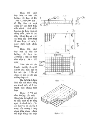 Hình 115 trình
bày bản vẽ một bản
bêtông cốt thép cỡ lớn
1500 ×2500×300 mm .
Ở đây hình cắt A-A
được lấy làm hình biểu
diễn chính . Hình chiếu
bằng có áp dụng hình cắt
riêng phần , trên đó cho
thấy rõ lưới thép và vị trí
các móc cẩu . Lưới thép
K còn được vẽ tách ở
ngay dưới hình chiếu
bằng .
Hình 116 trình
bày bản vẽ một cột
bêtông cốt thép cao
2600mm ; mặt cắt hình
chữ nhật ( 150 × 100
mm )
Trên bản vẽ ván
khuôn , ta thấy rõ các lỗ
xuyên qua thân cột và
hai móc cẩu ; ở đầu và
chân cột đều có đặt các
miếng thép chờ .
Hai lưới K-1 được
liên kết với nhau bằng
các thanh thép số 3 làm
thành một khung hình
hộp .
Hình – 114
Hình 117 Vẽ một
tấm bêtông cốt thép .
Hình biểu diễn chính cho
ta thấy cách bố trí tổng
quát các thanh thép . Các
cốt thép vai bò số 2 và 3
được uốn xuống ở từng
đoạn khác nhau , được
thể hiện bằng các mặt Hình – 115
 