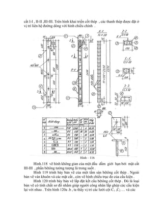 cắt I-I , II-II ,III-III. Trên hình khai triển cốt thép , các thanh thép được đặt ở
vị trí liên hệ đường dóng với hình chiếu chính .
Hình – 116
Hình.118 vẽ hình không gian của một đầu dầm giới hạn bởi mặt cắt
III-III , phần bêtông tưởng tượng là trong suốt .
Hình 119 trình bày bản vẽ của một tấm sàn bêtông cốt thép . Ngoài
bản vẽ ván khuôn và các mặt cắt , còn vẽ hình chiếu trục đo của cấu kiện .
Hình 120 trình bày bản vẽ lắp đặt kết cấu bêtông cốt thép . Đó là loại
bản vẽ có tính chất sơ đồ nhằm giúp người công nhân lắp ghép các cấu kiện
lại với nhau . Trên hình 120a .b , ta thấy vị trí các lưới cột C1 ,C2 … và các
 