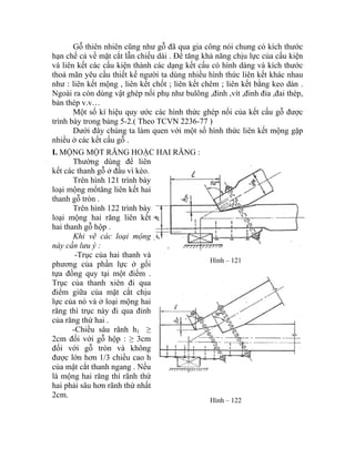 Gỗ thiên nhiên cũng như gỗ đã qua gia công nói chung có kích thước
hạn chế cả về mặt cắt lẫn chiều dài . Để tăng khả năng chịu lực của cấu kiện
và liên kết các cấu kiện thành các dạng kết cấu có hình dáng và kích thước
thoả mãn yêu cầu thiết kế người ta dùng nhiều hình thức liên kết khác nhau
như : liên kết mộng , liên kết chốt ; liên kết chêm ; liên kết bằng keo dán .
Ngoài ra còn dùng vật ghép nối phụ như bulông ,đinh ,vít ,đinh đỉa ,đai thép,
bản thép v.v…
Một số kí hiệu quy ước các hình thức ghép nối của kết cấu gỗ được
trình bày trong bảng 5-2.( Theo TCVN 2236-77 )
Dưới đây chúng ta làm quen với một số hình thức liên kết mộng gặp
nhiều ở các kết cấu gỗ .
I. M
Thường dùng để liên
kết các thanh gỗ ở đầu vì kèo.
ỘNG MỘT RĂNG HOẶC HAI RĂNG :
Trên hình 121 trình bày
loại mộng mổtăng liên kết hai
thanh gỗ tròn .
Trên hình 122 trình bày
loại mộng hai răng liên kết
hai thanh gỗ hộp .
Khi vẽ các loại mộng
này cần lưu ý :
-Trục của hai thanh và
phương của phần lực ở gối
tựa đồng quy tại một điểm .
Trục của thanh xiên đi qua
điểm giữa của mặt cắt chịu
lực của nó và ở loại mộng hai
răng thì trục này đi qua đỉnh
của răng thứ hai .
Hình – 121
-Chiều sâu rãnh h1 ≥
2cm đối với gỗ hộp : ≥ 3cm
đối với gỗ tròn và không
được lớn hơn 1/3 chiều cao h
của mặt cắt thanh ngang . Nếu
là mộng hai răng thì rãnh thứ
hai phải sâu hơn rãnh thứ nhất
2cm.
Hình – 122
 