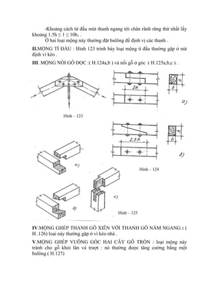 -Khoảng cách từ đầu mút thanh ngang tới chân rãnh răng thứ nhất lấy
khoảng 1.5h ≤ 1 ≤ 10h1 .
Ở hai loại mộng này thường đặt bulông để định vị các thanh .
II.MỘNG TÌ ĐẦU : Hình 123 trình bày loại mộng tì đầu thường gặp ở nút
định vì kèo .
III. MỘNG NỐI GỖ DỌC :( H.124a,b ) và nối gỗ ở góc ( H.125a,b,c ) .
IV.MỘNG GHÉP THANH GỖ XIÊN VỚI THANH GỖ NẰM NGANG : (
H .126) loại này thường gặp ở vì kèo nhà .
Hình – 125
Hình – 124
Hình – 123
V.MỘNG GHÉP VUÔNG GÓC HAI CÂY GỖ TRÒN : loại mộng này
tránh cho gỗ khỏi lăn và trượt : nó thường được tăng cường bằng một
bulông.( H.127)
 