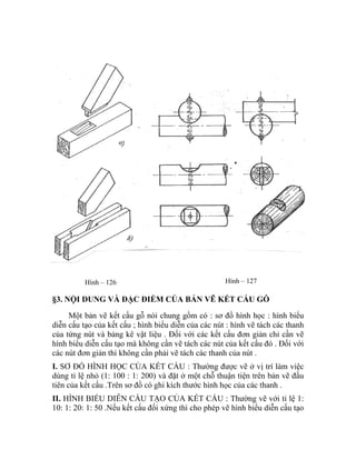 Hình – 127Hình – 126
§3. NỘI DUNG VÀ ĐẶC ĐIỂM CỦA BẢN VẼ KẾT CẤU GỖ
Một bản vẽ kết cấu gỗ nói chung gồm có : sơ đồ hình học : hình biểu
diễn cấu tạo của kết cấu ; hình biểu diễn của các nút : hình vẽ tách các thanh
của từng nút và bảng kê vật liệu . Đối với các kết cấu đơn giản chỉ cần vẽ
hình biểu diễn cấu tạo mà không cần vẽ tách các nút của kết cấu đó . Đối với
các nút đơn giản thì không cần phải vẽ tách các thanh của nút .
I. SƠ ĐỒ HÌNH HỌC CỦA KẾT CẤU : Thường được vẽ ở vị trí làm việc
dùng tỉ lệ nhỏ (1: 100 : 1: 200) và đặt ở một chỗ thuận tiện trên bản vẽ đầu
tiên của kết cấu .Trên sơ đồ có ghi kích thước hình học của các thanh .
II. HÌNH BIỂU DIỄN CẤU TẠO CỦA KẾT CẤU : Thường vẽ với tỉ lệ 1:
10: 1: 20: 1: 50 .Nếu kết cấu đối xứng thì cho phép vẽ hình biểu diễn cấu tạo
 