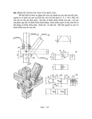 III. HÌNH VẼ TÁCH CÁC NÚT CỦA KẾT CẤU .
Để thể hiện rõ hơn sự ghép nối của các thanh tại các nút của kết cấu ,
người ta vẽ tách các nút cuả kết cấu với tỉ lệ lớn hơn (1: 5; 1: 10 ). Đối với
các nút có cấu tạo đơn giản , chỉ cần vẽ hình chiếu chính của nút ; với các
nút phức tạp cần vẽ thêm hình chiếu bằng ; hình chiếu cạnh và nếu cần thì có
thể dùng cả hình chiếu phụ , hình cắt và mặt cắt . Đôi khi người ta còn vẽ
hình chiếu trục đo của nút .
Hình – 129
 